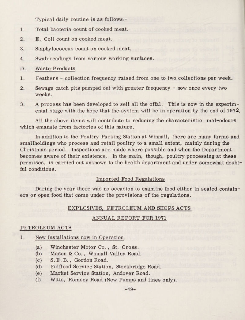 Typical daily routine is as follows 1. Total bacteria count of cooked meat* 2. E. Coli count on cooked meat. 3. Staphylococcus count on cooked meat. 4. Swab readings from various working surfaces. D. Waste Products 1. Feathers - collection frequency raised from one to two collections per week. 2. Sewage catch pits pumped out with greater frequency - now once every two weeks. 3. A process has been developed to sell all the offal. This is now in the experim¬ ental stage with the hope that the system will be in operation by the end of 1972, All the above items will contribute to reducing the characteristic mal-odours which emanate from factories of this nature. In addition to the Poultry Packing Station at Winnall, there are many farms and smallholdings who process and retail poultry to a small extent, mainly during the Christmas period. Inspections are made where possible and when the Department becomes aware of their existence. In the main, though, poultry processing at these premises, is carried out unknown to the health department and under somewhat doubt¬ ful conditions. Imported Food Regulations During the year there was no occasion to examine food either in sealed contain¬ ers or open food that come under the provisions of the regulations. EXPLOSIVES, PETROLEUM AND SHOPS ACTS ANNUAL REPORT FOR 1971 PETROLEUM ACTS 1. New Installations now in Operation (a) Winchester Motor Co., St. Cross. (b) Mason & Co., Winnall Valley Road. (c) S.E.B., Gordon Road. (d) Fulflood Service Station, Stockbridge Road. (e) Market Service Station, Andover Road. (f) Witts, Romsey Road (New Pumps and lines only). -49-