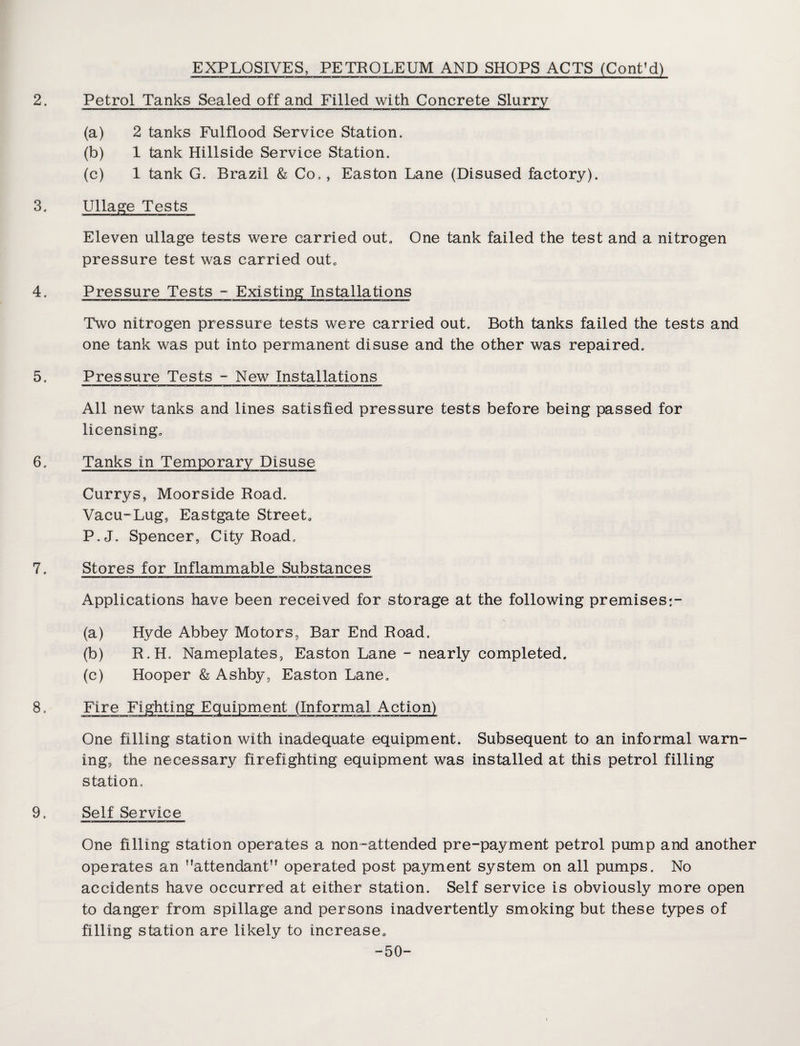 2. 3. 4. 5. 6. 7. 8, EXPLOSIVES, PETROLEUM AND SHOPS ACTS (Cont’d) Petrol Tanks Sealed off and Filled with Concrete Slurry (a) 2 tanks Fulflood Service Station. (b) 1 tank Hillside Service Station. (c) 1 tank G. Brazil & Co., Easton Lane (Disused factory). Ullage Tests Eleven ullage tests were carried out. One tank failed the test and a nitrogen pressure test was carried out. Pressure Tests - Existing Installations Two nitrogen pressure tests were carried out. Both tanks failed the tests and one tank was put into permanent disuse and the other was repaired. Pressure Tests - New Installations All new tanks and lines satisfied pressure tests before being passed for licensing. Tanks in Temporary Disuse Currys, Moorside Road. Vacu-Lug, Eastgate Street. P.J. Spencer, City Road. Stores for Inflammable Substances Applications have been received for storage at the following premises;- (a) Hyde Abbey Motors, Bar End Road. (b) R.H. Nameplates, Easton Lane - nearly completed. (c) Hooper & Ashby, Easton Lane. One filling station with inadequate equipment. Subsequent to an informal warn¬ ing, the necessary firefighting equipment was installed at this petrol filling station. 9. Self Service One filling station operates a non-attended pre-payment petrol pump and another operates an ’’attendant operated post payment system on all pumps. No accidents have occurred at either station. Self service is obviously more open to danger from spillage and persons inadvertently smoking but these types of filling station are likely to increase. -50-