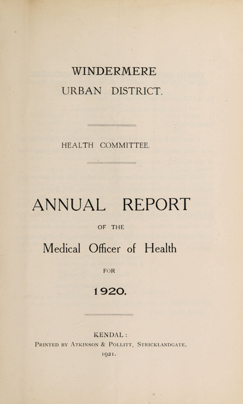WINDERMERE URBAN DISTRICT. HEALTH COMMITTEE. ANNUAL REPORT OF THE Medical Officer of Health FOR 1920. KENDAL: Printed by Atkinson & Pollitt, Strickeandgate. CN IQ2I.