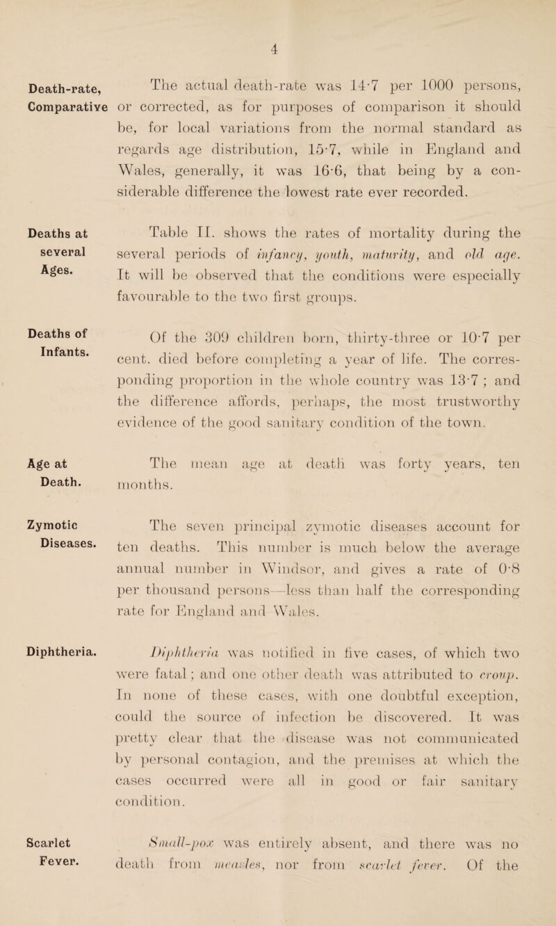 Death-rate, Comparative Deaths at several Ages. Deaths of Infants. Age at Death. Zymotic Diseases. Diphtheria. Scarlet Fever. The actual death-rate was 14-7 per 1000 persons, or corrected, as for purposes of comparison it should be, for local variations from the normal standard as regards age distribution, 15-7, while in England and Wales, generally, it was 16-6, that being by a con¬ siderable difference the lowest rate ever recorded. Table II. shows the rates of mortality during the several periods of infancy, youth, maturity, and old age. It will be observed that the conditions were especially favourable to the two first groups. Of the 309 children born, thirty-three or 107 per cent, died before completing a year of life. The corres¬ ponding proportion in the whole country was 137 ; and the difference affords, perhaps, the most trustworthy evidence of the good sanitary condition of the town. The mean age at death was forty years, ten months. The seven principal zymotic diseases account for ten deaths. This number is much below the average annual number in Windsor, and gives a rate of 0‘8 per thousand persons—less than half the corresponding rate for England and Wales. Diphtheria was notified in five cases, of which two were fatal; and one other death was attributed to croup. In none of these cases, with one doubtful exception, could the source of infection be discovered. It was pretty clear that the disease was not communicated by personal contagion, and the premises at which the cases occurred were all in good or fair sanitary condition. Small-pox was entirely absent, and there w7as no death from measles, nor from scarlet fever. Of the