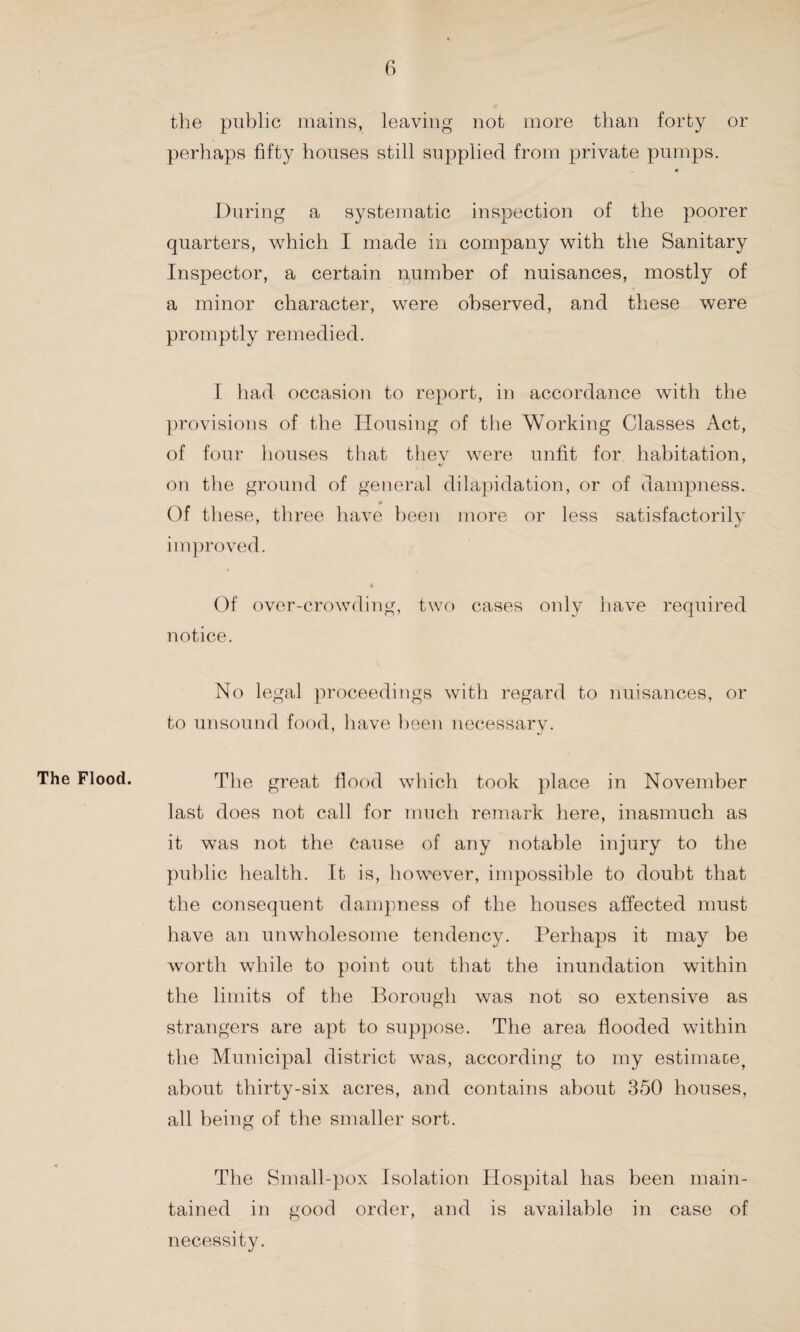 the public mains, leaving not more than forty or perhaps fifty houses still supplied from private pumps. During a systematic inspection of the poorer quarters, which I made in company with the Sanitary Inspector, a certain number of nuisances, mostly of a minor character, were observed, and these were promptly remedied. I had occasion to report, in accordance with the provisions of the Housing of the Working Classes Act, of four houses that they were unfit for habitation, on the ground of general dilapidation, or of dampness. Of these, three have been more or less satisfactorily improved. « Of over-crowding, two cases only have required notice. No legal proceedings with regard to nuisances, or to unsound food, have been necessary. The Flood. The great flood which took place in November last does not call for much remark here, inasmuch as it was not the Cause of any notable injury to the public health. It is, however, impossible to doubt that the consequent dampness of the houses affected must have an unwholesome tendency. Perhaps it may be worth while to point out that the inundation within the limits of the Borough was not so extensive as strangers are apt to suppose. The area flooded within the Municipal district was, according to my estimace> about thirty-six acres, and contains about 350 houses, all being of the smaller sort. The Small-pox Isolation Hospital has been main¬ tained in good order, and is available in case of necessity.