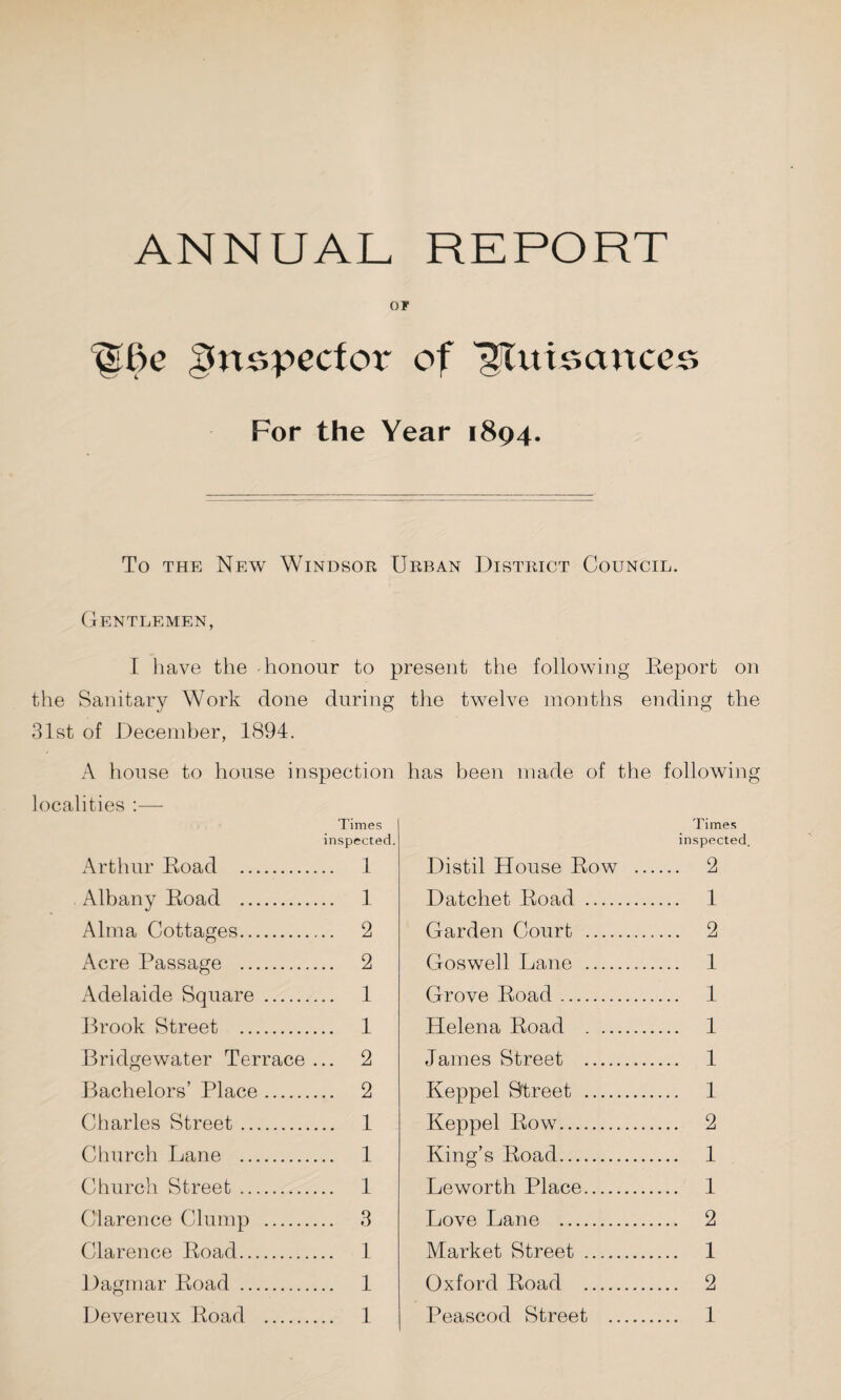 ANNUAL REPORT OF inspector of l^Uttscmces For the Year 1894. To the New Windsor Urban District Council. Gentlemen, I have the honour to present the following Beport on the Sanitary Work done during 31st of December, 1894. A house to house inspection localities :— Times inspected. Arthur Boad . 1 Albany Boad . 1 Alma Cottages. 2 Acre Passage . 2 Adelaide Square . 1 Brook Street . 1 Bridgewater Terrace ... 2 Bachelors’ Place. 2 Charles Street. 1 Church Lane . 1 Church Street. 1 Clarence Clump . 3 Clarence Boad. 1 Dagmar Boad . 1 Devereux Boad . 1 the twelve months ending the has been made of the following Times inspected. Distil House Bow . 2 Datchet Boad . 1 Garden Court . 2 Goswell Lane . 1 Grove Boad. 1 Helena Boad . 1 James Street . 1 Keppel Street . 1 Keppel Bow. 2 King’s Boad. 1 Leworth Place. 1 Love Lane . 2 Market Street . 1 Oxford Boad . 2 Peascod Street . 1