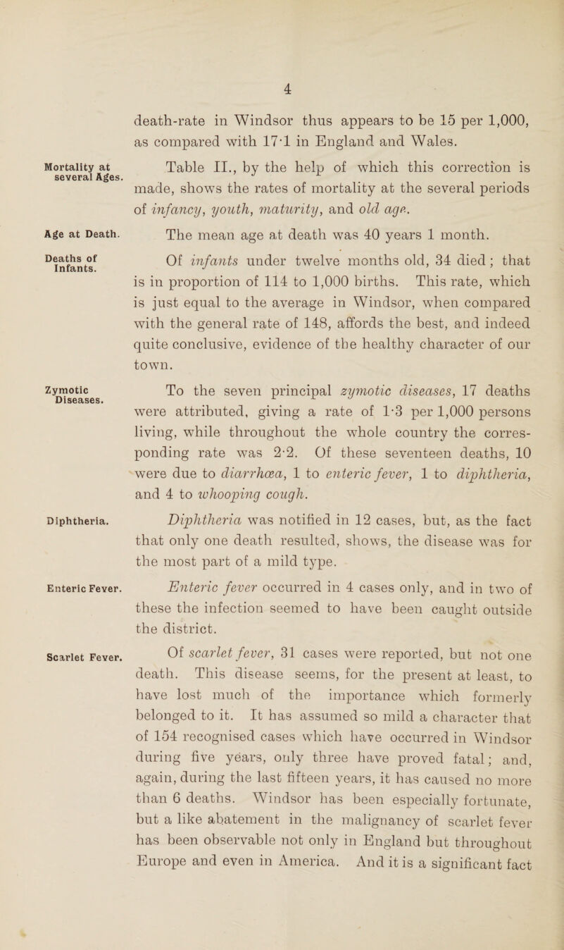 Mortality at several Ages. Age at Death. Deaths of Infants. Zymotic Diseases. Diphtheria. Enteric Fever. Scarlet Fever. death-rate in Windsor thus appears to be 15 per 1,000, as compared with 17'1 in England and Wales. Table II., by the help of which this correction is made, shows the rates of mortality at the several periods of infancy, youth, maturity, and old age. The mean age at death was 40 years 1 month. Of infants under twelve months old, 34 died ; that is in proportion of 114 to 1,000 births. This rate, which is just equal to the average in Windsor, when compared with the general rate of 148, affords the best, and indeed quite conclusive, evidence of the healthy character of our town. To the seven principal zymotic diseases, 17 deaths were attributed, giving a rate of 1-3 per 1,000 persons living, while throughout the whole country the corres¬ ponding rate was 2-2. Of these seventeen deaths, 10 were due to diarrhoea, 1 to enteric fever, 1 to diphtheria, and 4 to whooping cough. Diphtheria was notified in 12 cases, but, as the fact that only one death resulted, shows, the disease was for the most part of a mild type. Enteric fever occurred in 4 cases only, and in two of these the infection seemed to have been caught outside the district. Of scarlet fever, 31 cases were reported, but not one death. This disease seems, for the present at least, to have lost much of the importance which formerly belonged to it. It has assumed so mild a character that of 154 recognised cases which have occurred in Windsor during five years, only three have proved fatal; and, again, during the last fifteen years, it has caused no more than 6 deaths. Windsor has been especially fortunate, but a like abatement in the malignancy of scarlet fever has been observable not only in England but throughout Europe and even in America. And it is a significant fact