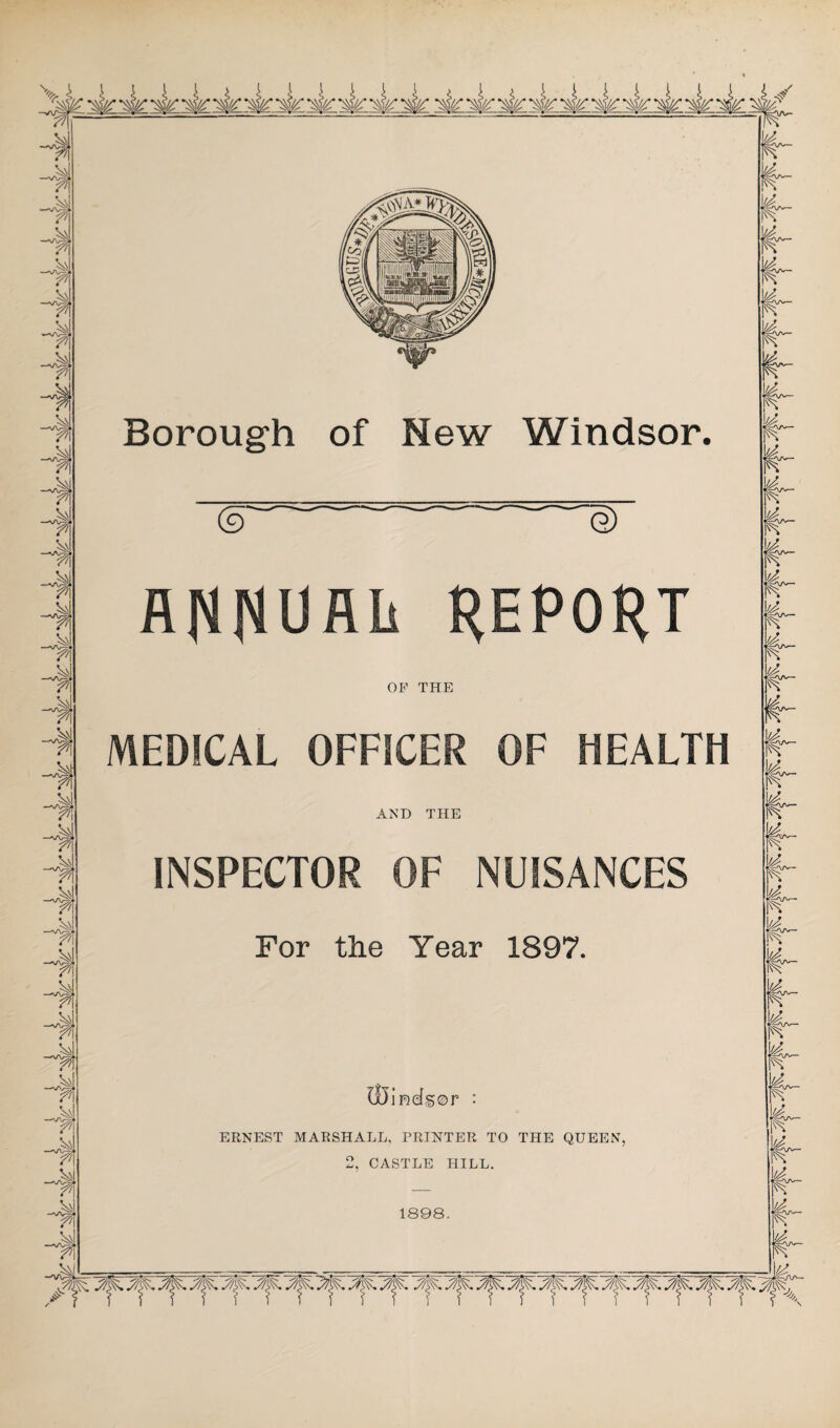 •sk ~si<y ~sk •ir ~siy •sly ~4y •afe' Borough of New Windsor, e) AfiRUflls REPORT OP THE MEDICAL OFFICER OF HEALTH AND THE INSPECTOR OF NUISANCES For the Year 1897. Ix5ind®0r : ERNEST MARSHALL, PRINTER TO THE QUEEN, J, CASTLE HILL. 1898. ^ y^y^yfyy^ y^. y^ ^ y^ yj^ ^ y^. y^, y^,y^:y^: