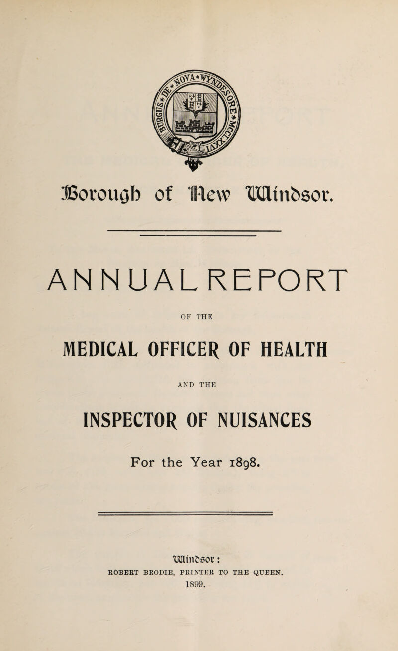 Borough of flew TOinbsor. ANNUALREPORT OF THE MEDICAL OFFICER OF HEALTH AND THE INSPECTOR OF NUISANCES For the Year 1898. *Mtnfc6or: ROBERT BRODIE, PRINTER TO THE QUEEN. 1899.