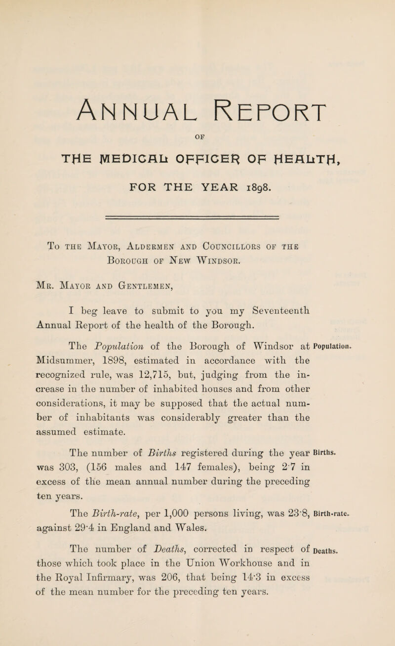 Annual Report OF THE MEDICAL* OFFICER OF HEALlTH, FOR THE YEAR 1898. To the Mayor, Aldermen and Councillors of the Borough of New Windsor. Mr. Mayor and Gentlemen, I beg leave to submit to you my Seventeenth Annual Report of tbe health of the Borough. The Population of the Borough of Windsor at Population. Midsummer, 1898, estimated in accordance with the recognized rule, was 12,715, but, judging from the in¬ crease in the number of inhabited houses and from other considerations, it may be supposed that the actual num¬ ber of inhabitants was considerably greater than the assumed estimate. The number of Births registered during the year Births, was 303, (156 males and 147 females), being 2 7 in excess of the mean annual number during the preceding ten years. The Birth-rate, per 1,000 persons living, was 23'8, Birth-rate, against 29'4 in England and Wales. The number of Deaths, corrected in respect of Deaths, those which took place in the Union Workhouse and in the Royal Infirmary, was 206, that being 14*3 in excess of the mean number for the preceding ten years.