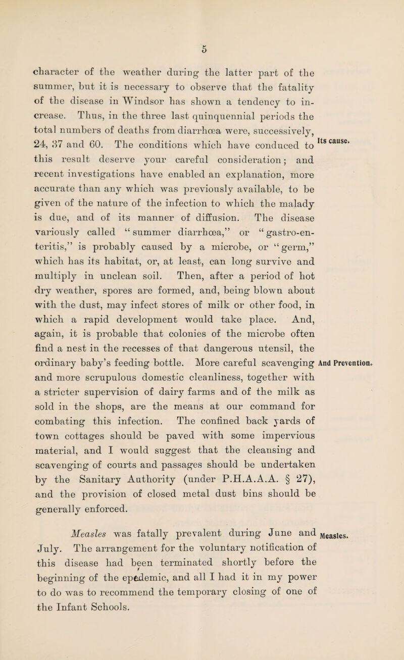 character of the weather daring the latter part of the summer, but it is necessary to observe that the fatality of the disease in Windsor has shown a tendency to in¬ crease. Thus, in the three last quinquennial periods the total numbers of deaths from diarrhoea were, successively, 24, 37 and 60. The conditions which have conduced ^0It8cause' this result deserve your careful consideration; and recent investigations have enabled an explanation, more accurate than any which was previously available, to be given of the nature of the infection to which the malady is due, and of its manner of diffusion. The disease variously called “summer diarrhoea,” or “gastroen¬ teritis,” is probably caused by a microbe, or “germ,” which has its habitat, or, at least, can long survive and multiply in unclean soil. Then, after a period of hot dry weather, spores are formed, and, being blown about with the dust, may infect stores of milk or other food, in which a rapid development would take place. And, again, it is probable that colonies of the microbe often find a nest in the recesses of that dangerous utensil, the ordinary baby’s feeding bottle. More careful scavenging And Prevention, and more scrupulous domestic cleanliness, together with a stricter supervision of dairy farms and of the milk as sold in the shops, are the means at our command for combating this infection. The confined back yards of town cottages should be paved with some impervious material, and I would suggest that the cleansing and scavenging of courts and passages should be undertaken by the Sanitary Authority (under P.H.A.A.A. § 27), and the provision of closed metal dust bins should be generally enforced. Measles was fatally prevalent during June and Measies. July. The arrangement for the voluntary notification of this disease had been terminated shortly before the beginning of the epidemic, and all I had it in my power to do was to recommend the temporary closing of one of the Infant Schools.