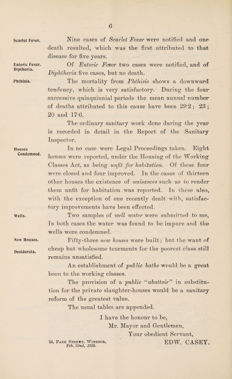 Scarlet Fever. Enteric Fever. Diptheria. Phthisis. Houses Condemned. Wells. New Houses. Desiderata. Nine cases of Scarlet Fever were notified and one death resulted, which was the first attributed to that disease for five years. Of Enteric Fever two cases were notified, and of Diphtheria five cases, but no death. The mortality from Phthisis shows a downward tendency, which is very satisfactory. During the four successive quinquinnial periods the mean annual number of deaths attributed to this cause have been 29'2 ; 23 ; 20 and 17*6. The ordinary sanitary work done during the year is recorded in detail in the Report of the Sanitary Inspector. In no case were Legal Proceedings taken. Eight houses were reported, under the Housing of the Working Classes Act, as being unfit for habitation. Of these four were closed and four improved. In the cases of thirteen other houses the existence of nuisances such as to render them unfit for habitation was reported. In these also, with the exception of one recently dealt with, satisfac¬ tory improvements have been effected. Two samples of well water were submitted to me. In both cases the water was found to be impure and the wells were condemned. Fifty-three new houses were built; but the want of cheap but wholesome tenements for the poorest class still remains unsatisfied. An establishment of public baths would be a great boon to the working classes. The provision of a public “abattoir'’ in substitu¬ tion for the private slaughter-houses would be a sanitary reform of the greatest value. The usual tables are appended. I have the honour to be, Mr. Mayor and Gentlemen, Your obedient Servant, 24, Park Street, Windsor, EDW CASEY Feb. 22nd, 1899.