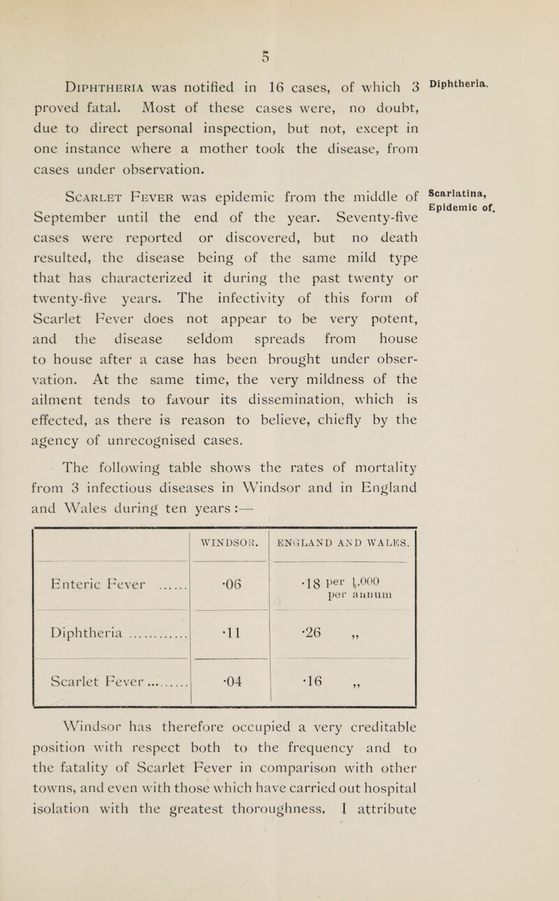 Diphtheria was notified in 16 cases, of which 3 proved fatal. Most of these cases were, no doubt, due to direct personal inspection, but not, except in one instance where a mother took the disease, from cases under observation. Scarlet Fever was epidemic from the middle of September until the end of the year. Seventy-five cases were reported or discovered, but no death resulted, the disease being of the same mild type that has characterized it during the past twenty or twenty-five years. The infectivity of this form of Scarlet Fever does not appear to be very potent, and the disease seldom spreads from house to house after a case has been brought under obser¬ vation. At the same time, the very mildness of the ailment tends to favour its dissemination, which is effected, as there is reason to believe, chiefly by the agency of unrecognised cases. The following table shows the rates of mortality from 3 infectious diseases in Windsor and in England and Wales during ten years :— WINDSOR. ENGLAND AND WALES. Enteric Fever . •06 •18 Per l’000 per annum Diphtheria . •11 •26 Scarlet Fever.... •04 •16 Windsor has therefore occupied a very creditable position with respect both to the frequency and to the fatality of Scarlet Fever in comparison with other towns, and even with those which have carried out hospital isolation with the greatest thoroughness. I attribute Diphtheria. Scarlatina, Epidemic of.