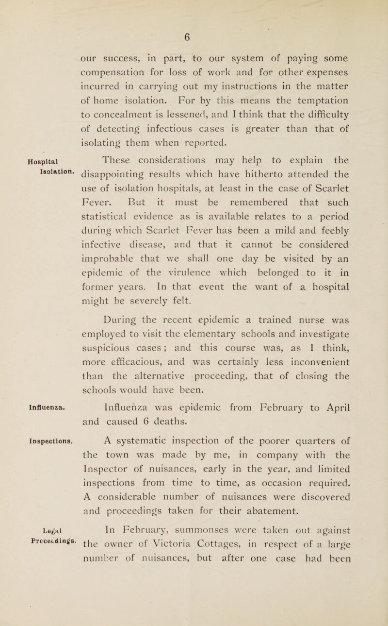 Hospital Isolation. Influenza. Inspections. Lefc'al Proceedings. our success, in part, to our system of paying some compensation for loss of work and for other expenses incurred in carrying out my instructions in the matter of home isolation. For by this means the temptation to concealment is lessened, and I think that the difficulty of detecting infectious cases is greater than that of isolating them when reported. These considerations may help to explain the disappointing results which have hitherto attended the use of isolation hospitals, at least in the case of Scarlet Fever. But it must be remembered that such statistical evidence as is available relates to a period during which Scarlet Fever has been a mild and feebly infective disease, and that it cannot be considered improbable that we shall one day be visited by an epidemic of the virulence which belonged to it in former years. In that event the want of a hospital might be severely felt. During the recent epidemic a trained nurse was employed to visit the elementary schools and investigate suspicious cases; and this course was, as I think, more efficacious, and was certainly less inconvenient than the alternative proceeding, that of closing the schools would have been. Influenza was epidemic from February to April and caused 6 deaths. A systematic inspection of the poorer quarters of the town was made by me, in company with the Inspector of nuisances, early in the year, and limited inspections from time to time, as occasion required. A considerable number of nuisances were discovered and proceedings taken for their abatement. In February, summonses were taken out against the owner of Victoria Cottages, in respect of a large number of nuisances, but after one case had been