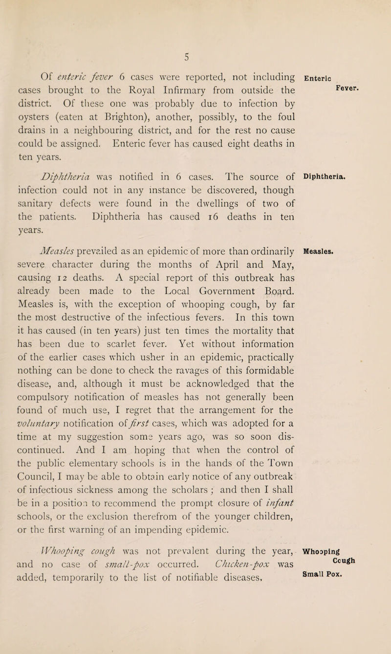 Of enteric fever 6 cases were reported, not including cases brought to the Royal Infirmary from outside the district. Of these one was probably due to infection by oysters (eaten at Brighton), another, possibly, to the foul drains in a neighbouring district, and for the rest no cause could be assigned. Enteric fever has caused eight deaths in ten years. Diphtheria was notified in 6 cases. The source of infection could not in any instance be discovered, though sanitary defects were found in the dwellings of two of the patients. Diphtheria has caused 16 deaths in ten years. Measles prevailed as an epidemic of more than ordinarily severe character during the months of April and May, causing 12 deaths. A special report of this outbreak has already been made to the Local Government Board. Measles is, with the exception of whooping cough, by far the most destructive of the infectious fevers. In this town it has caused (in ten years) just ten times the mortality that has been due to scarlet fever. Yet without information of the earlier cases which usher in an epidemic, practically nothing can be done to check the ravages of this formidable disease, and, although it must be acknowledged that the compulsory notification of measles has not generally been found of much use, I regret that the arrangement for the voluntary notification of first cases, which was adopted for a time at my suggestion some years ago, was so soon dis¬ continued. And I am hoping that when the control of the public elementary schools is in the hands of the Town Council, I may be able to obtain early notice of any outbreak of infectious sickness among the scholars ; and then I shall be in a position to recommend the prompt closure of infant schools, or the exclusion therefrom of the younger children, or the first warning of an impending epidemic. Whooping cough was not prevalent during the year, and no case of small-pox occurred. Chicken-pox was added, temporarily to the list of notifiable diseases, Enteric Fever. Diphtheria. Measles. Whooping Ccugh Small Pox.