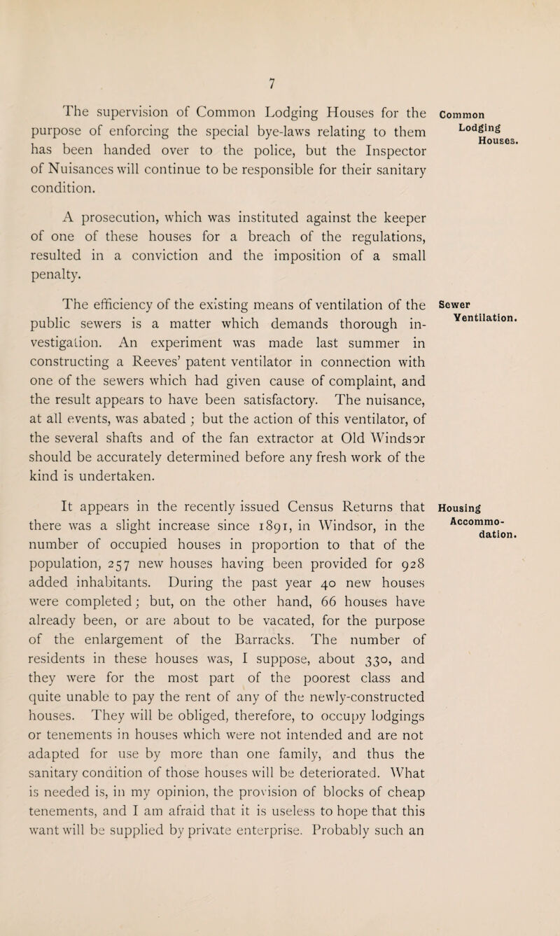 The supervision of Common Lodging Houses for the purpose of enforcing the special bye-laws relating to them has been handed over to the police, but the Inspector of Nuisances will continue to be responsible for their sanitary condition. A prosecution, which was instituted against the keeper of one of these houses for a breach of the regulations, resulted in a conviction and the imposition of a small penalty. The efficiency of the existing means of ventilation of the public sewers is a matter which demands thorough in¬ vestigation. An experiment was made last summer in constructing a Reeves’ patent ventilator in connection with one of the sewers which had given cause of complaint, and the result appears to have been satisfactory. The nuisance, at all events, was abated ; but the action of this ventilator, of the several shafts and of the fan extractor at Old Windsor should be accurately determined before any fresh work of the kind is undertaken. It appears in the recently issued Census Returns that there was a slight increase since 1891, in Windsor, in the number of occupied houses in proportion to that of the population, 257 new houses having been provided for 928 added inhabitants. During the past year 40 new houses were completed; but, on the other hand, 66 houses have already been, or are about to be vacated, for the purpose of the enlargement of the Barracks. The number of residents in these houses was, I suppose, about 330, and they were for the most part of the poorest class and quite unable to pay the rent of any of the newly-constructed houses. They will be obliged, therefore, to occupy lodgings or tenements in houses which were not intended and are not adapted for use by more than one family, and thus the sanitary condition of those houses will be deteriorated. What is needed is, in my opinion, the provision of blocks of cheap tenements, and I am afraid that it is useless to hope that this want will be supplied by private enterprise. Probably such an Common Lodging Houses. Sewer Ventilation. Housing Accommo¬ dation.