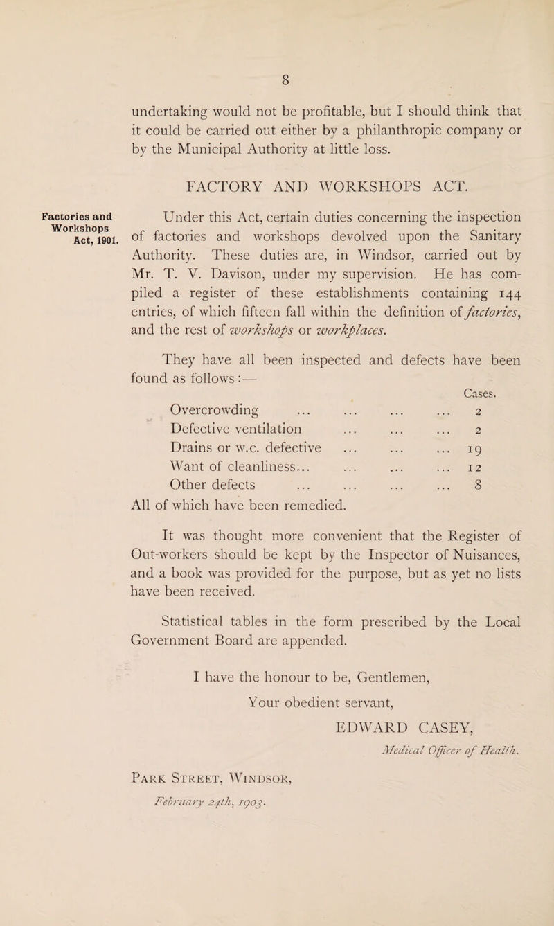 Factories and Workshops Act, 1901. undertaking would not be profitable, but I should think that it could be carried out either by a philanthropic company or by the Municipal Authority at little loss. FACTORY AND WORKSHOPS ACT. Under this Act, certain duties concerning the inspection of factories and workshops devolved upon the Sanitary Authority. These duties are, in Windsor, carried out by Mr. T. V. Davison, under my supervision. He has com¬ piled a register of these establishments containing 144 entries, of which fifteen fall within the definition of factories, and the rest of workshops or workplaces. They have all been inspected and defects have been found as follows :— Overcrowding Defective ventilation Drains or w.c. defective Want of cleanliness-.. Other defects Cases. 2 2 *9 I 2 8 All of which have been remedied. It was thought more convenient that the Register of Out-workers should be kept by the Inspector of Nuisances, and a book was provided for the purpose, but as yet no lists have been received. Statistical tables in the form prescribed by the Local Government Board are appended. I have the honour to be, Gentlemen, Your obedient servant, EDWARD CASEY, Medical Officer of Health. Park Street, Windsor, February 24th, 1903.