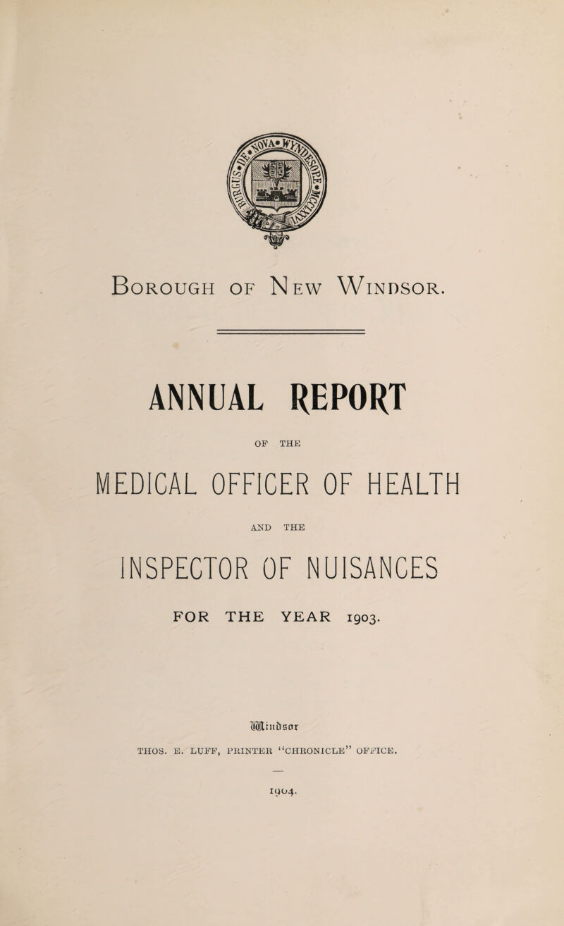 Borough of New Windsor. ANNUAL REPORT OP THE MEDICAL OFFICER OF HEALTH AND THE INSPECTOR OF NUISANCES FOR THE YEAR 1903. THOS. E. LUFF, PRINTER “CHRONICLE” OFFICE. 1904.