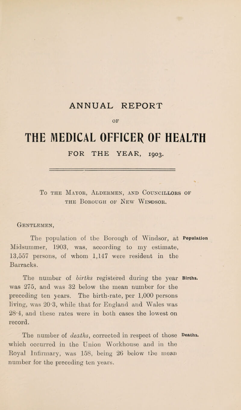 ANNUAL REPORT OF THE MEDICAL OFFICER OF HEALTH FOR THE YEAR, 1903. To THE Mayor, Aldermen, and Councillors of THE Borough of New Windsor. Gentlemen, The population of the Borough of Windsor, at Population Midsummer, 1903, was, according to my estimate, 13,557 persons, of whom 1,147 were resident in the Barracks. The number of births registered during the year Births, was 275, and was 32 below the mean number for the preceding ten years. The birth-rate, per 1,000 persons living, was 20-3, while that for England and Wales was 28’4, and these rates were in both cases the lowest on record. The number of deaths, corrected in respect of those Deaths, which occurred in the Union Workhouse and in the Royal Infirmary, was 158, being 26 below the mean number for the preceding ten years.