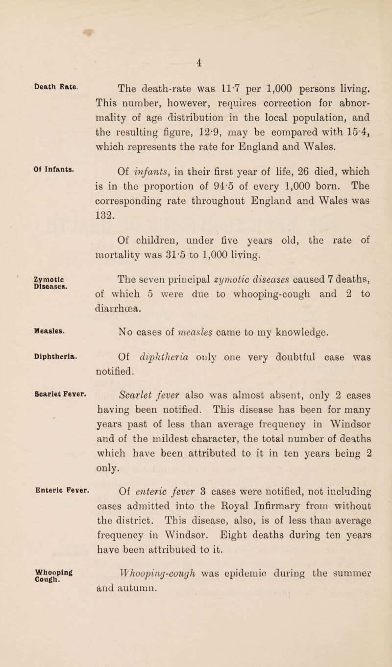 Death Rate. Of Infants. Zymotic Diseases. Measles. Diphtheria. Scarlet Fever. Enteric Fever. Whooping Cough. The death-rate was 11-7 per 1,000 persons living. This number, however, requires correction for abnor¬ mality of age distribution in the local population, and the resulting figure, 12-9, may be compared with 15’4, which represents the rate for England and Wales. Of mfants, in their first year of life, 26 died, which is in the proportion of 94-5 of every 1,000 born. The corresponding rate throughout England and Wales was 132. Of children, under five years old, the rate of mortality was 31’5 to 1,000 living. The seven principal zyynotic diseases caused 7 deaths, of which 5 v;ere due to whooping-cough and 2 to diarrhoea. No cases of measles came to my knowledge. Of diphtheria only one very doubtful case was notified. Scarlet fever also was almost absent, only 2 cases having been notified. This disease has been for many years past of less than average frequency in Windsor and of the mildest character, the total number of deaths which have been attributed to it in ten years being 2 only. Of enteric fever 3 cases were notified, not including cases admitted into the Eoyal Infirmary from without the district. This disease, also, is of less than average frequency in Windsor. Eight deaths during ten years have been attributed to it. Whooping-cough was epidemic during the summer and autumn.