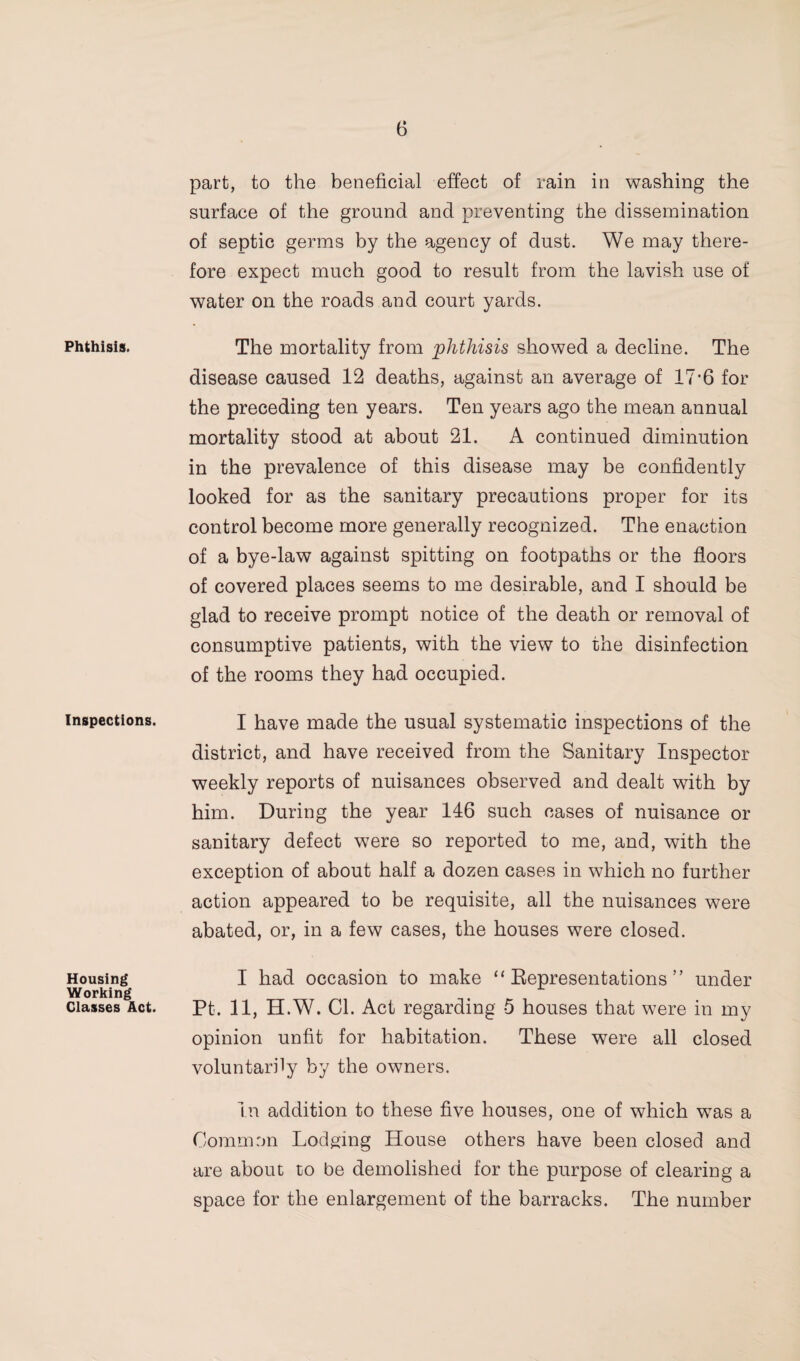 Phthisis. Inspections. Housing Working Classes Act. part, to the beneficial effect of rain in washing the surface of the ground and preventing the dissemination of septic germs by the agency of dust. We may there¬ fore expect much good to result from the lavish use of water on the roads and court yards. The mortality from phthisis showed a decline. The disease caused 12 deaths, against an average of 17'6 for the preceding ten years. Ten years ago the mean annual mortality stood at about 21. A continued diminution in the prevalence of this disease may be confidently looked for as the sanitary precautions proper for its control become more generally recognized. The enaction of a bye-law against spitting on footpaths or the floors of covered places seems to me desirable, and I should be glad to receive prompt notice of the death or removal of consumptive patients, with the view to the disinfection of the rooms they had occupied. I have made the usual systematic inspections of the district, and have received from the Sanitary Inspector weekly reports of nuisances observed and dealt with by him. During the year 146 such cases of nuisance or sanitary defect were so reported to me, and, with the exception of about half a dozen cases in which no further action appeared to be requisite, all the nuisances were abated, or, in a few cases, the houses were closed. I had occasion to make “ Eepresentations ” under Pt. 11, H.W. Cl. Act regarding 5 houses that were in my opinion unfit for habitation. These were all closed voluntarily by the owners. In addition to these five houses, one of which w^as a Common Lodging House others have been closed and are about to be demolished for the purpose of clearing a space for the enlargement of the barracks. The number