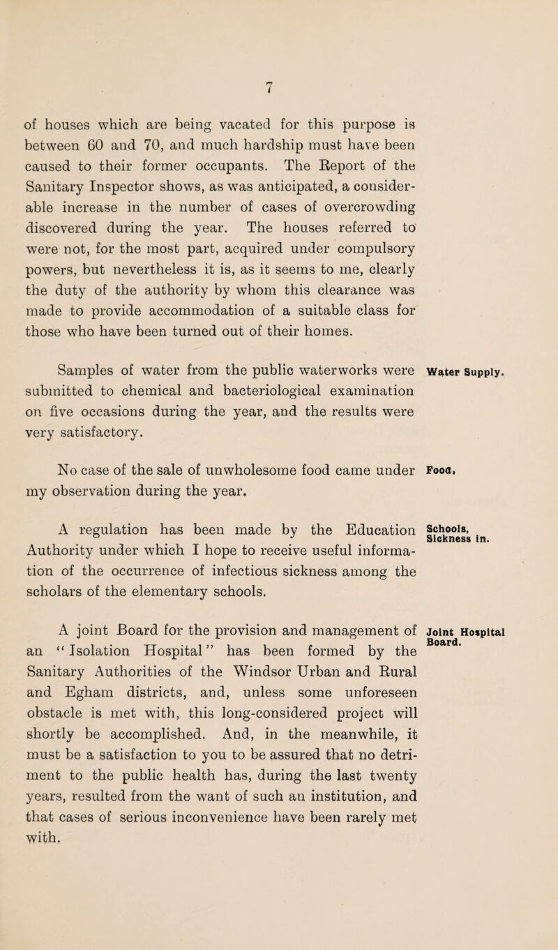 of houses which are being vacated for this purpose is between 60 and 70, and much hardship must have been caused to their former occupants. The Report of the Sanitary Inspector shows, as was anticipated, a consider¬ able increase in the number of cases of overcrowding discovered during the year. The houses referred to were not, for the most part, acquired under compulsory powers, but nevertheless it is, as it seems to me, clearly the duty of the authority by whom this clearance was made to provide accommodation of a suitable class for those who have been turned out of their homes. Samples of water from the public waterworks were submitted to chemical and bacteriological examination on five occasions during the year, and the results were very satisfactory. No case of the sale of unwholesome food came under my observation during the year. A regulation has been made by the Education Authority under which I hope to receive useful informa¬ tion of the occurrence of infectious sickness among the scholars of the elementary schools. A joint Board for the provision and management of an “Isolation Hospital” has been formed by the Sanitary Authorities of the Windsor Urban and Rural and Egham districts, and, unless some unforeseen obstacle is met with, this long-considered project will shortly be accomplished. And, in the meanwhile, it must be a satisfaction to you to be assured that no detri¬ ment to the public health has, during the last twenty years, resulted from the want of such an institution, and that cases of serious inconvenience have been rarely met with, Water Supply. Food. Schools, Sickness in. Joint Hospital Board.