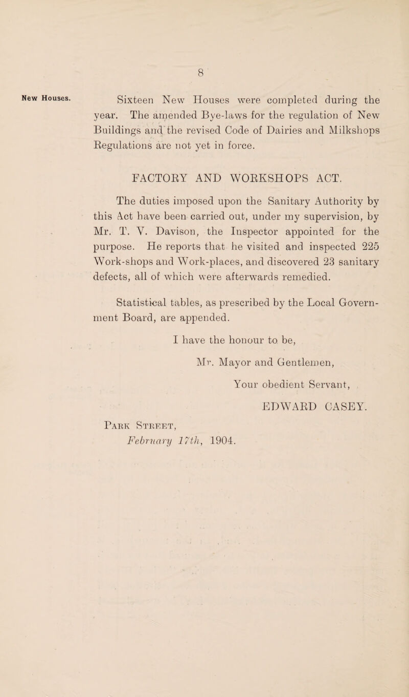 New Houses. Sixteen New Houses w^ere completed during the year. The amended Bye-laws for the regulation of New Buildings and'the revised Code of Dairies and Milkshops Regulations are not yet in force. • FACTORY AND WORKSHOPS ACT. The duties imposed upon the Sanitary Authority by this Act have been carried out, under my supervision, by Mr. T. V. Davison, the Inspector appointed for the purpose. He reports that he visited and inspected 225 Work-shops and Work-places, and discovered 23 sanitary defects, all of which were afterwards remedied. Statistical tables, as prescribed by the Local Govern¬ ment Board, are appended. I have the honour to be, Mr. Mayor and Gentlemen, Your obedient Servant, EDWARD CASEY. Park Street, February 17th, 1904.