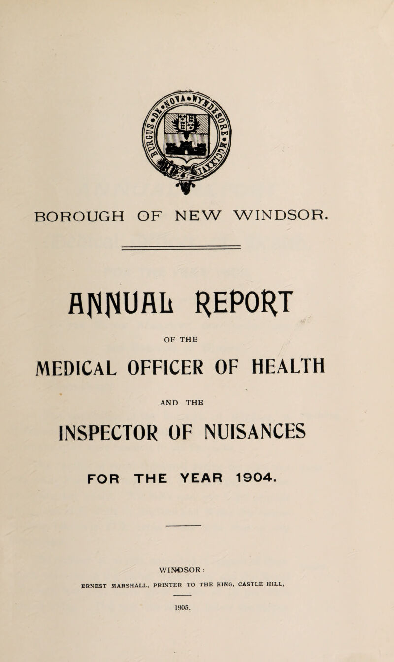 BOROUGH OF NEW WINDSOR. ANNUAIi REPORT OF THE MEDICAL OFFICER OF HEALTH AND THE INSPECTOR OF NUISANCES FOR THE YEAR 1904. WINDSOR : PRNEST MARSHALL, PRINTER TO THE KING, CASTLE HILL, 1905.