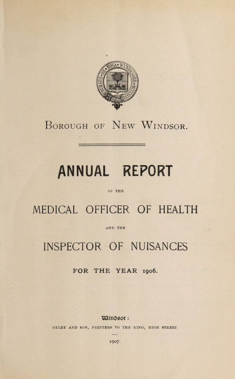 ANNUAL REPORT OF THE MEDICAL OFFICER OF HEALTH AND THE INSPECTOR OF NUISANCES FOR THE YEAR 1906. TlCUnt>0or: OXLEY AND SON, PRINTERS TO THE KING, HIGH STREET 1907.