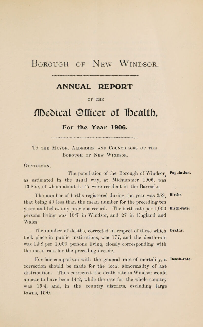 ANNUAL REPORT OF THE flbebical Officer of Ibealtb, For the Year 1906. To the Mayor, Aldermen and Councillors of the Borough of New Windsor. Gentlemen, The population of the Borough of Windsor^ as estimated in the usual way, at Midsummer 1906, was 13,855, of whom about 1,147 were resident in the Barracks. The number of births registered during the year was 259, that being 40 less than the mean number for the preceding ten years and below any previous record. The birth-rate per 1,000 persons living was 18*7 in Windsor, and 27 in England and Wales. The number of deaths, corrected in respect of those which took place in public institutions, was 177, and the death-rate was 12*8 per 1,000 persons living, closely corresponding with the mean rate for the preceding decade. For fair comparison with the general rate of mortality, a correction should be made for the local abnormality of age distribution. Thus corrected, the death rate in Windsor would appear to have been 14*2, while the rate for the whole country was 15 4, and, in the country districts, excluding large towns, 15*0. Population. Births. Birth-rate. Deaths. Death-rate.