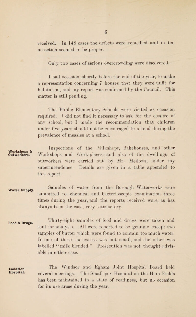 Workshops & Outworkers. Water Supply. Food & Drugs. Isolation Hospital. received. In 148 cases the defects were remedied and in ten no action seemed to be proper. Only two cases of serious overcrowding were discovered. I had occasion, shortly before the end of the year, to make a representation concerning 7 houses that they were unfit for habitation, and my report was confirmed by the Council. This matter is still pending. The Public Elementary Schools were visited as occasion required. I did not find it necessary to ask for the closure of any school, but I made the recommendation that children under five years should not be encouraged to attend during the prevalence of measles at a school. Inspections of the Milkshops, Bakehouses, and other Workshops and Work-places, and also of the dwellings of outworkers were carried out by Mr. Mellows, under my superintendence. Details are given in a table appended to this report. Samples of water from the Borough Waterworks were submitted to chemical and bacterioscopic examination three times during the year, and the reports received were, as has always been the case, very satisfactory. Thirty-eight samples of food and drugs were taken and sent for analysis. All were reported to be genuine except two samples of butter which were found to contain too much water. In one of these the excess was but small, and the other was labelled “ milk blended.” Prosecution was not thought advis¬ able in either case. The Windsor and Egham Joint Hospital Board held several meetings. The Small-pox Hospital on the Ham Fields has been maintained in a state of readiness, but no occasion for its use arose during the year.