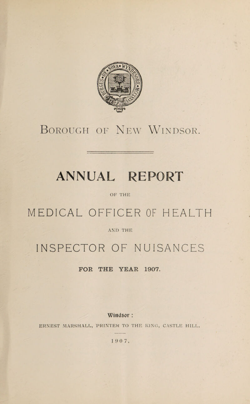 ANNUAL REPORT OF THE MEDICAL OFFICER OF HEALTH AND THE INSPECTOR OF NUISANCES FOR THE YEAR 1907. Windsor : ERNEST MARSHALL, PRINTER TO THE KING, CASTLE HILL.