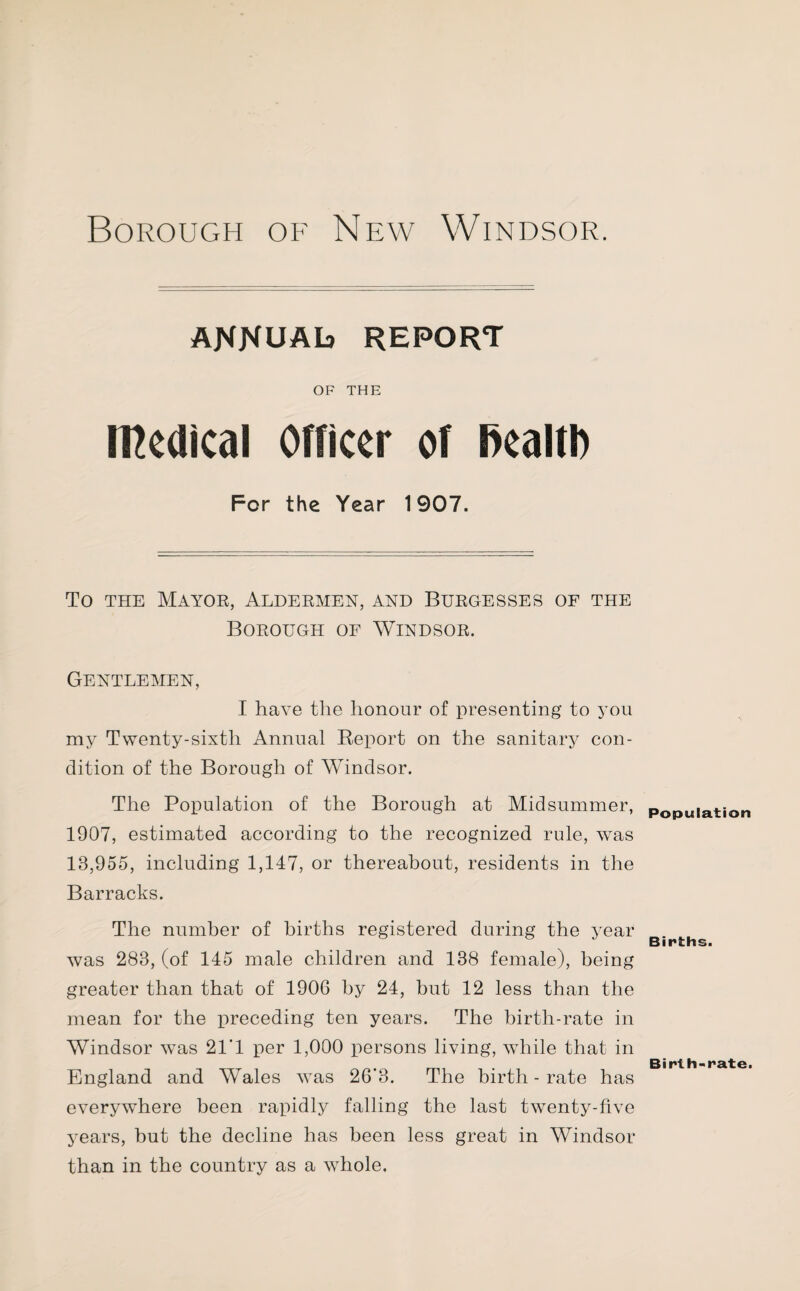 ANNUAL report OF THE Medical Officer of ftealtl) For the Year 1907. To the Mayor, Aldermen, and Burgesses of the Borough of Windsor. Gentlemen, I have the honour of presenting to you my Twenty-sixth Annual Report on the sanitary con¬ dition of the Borough of Windsor. The Population of the Borough at Midsummer, 1907, estimated according to the recognized rule, wTas 18,955, including 1,147, or thereabout, residents in the Barracks. The number of births registered during the year was 283, (of 145 male children and 138 female), being greater than that of 1906 by 24, but 12 less than the mean for the preceding ten years. The birth-rate in Windsor was 21’ 1 per 1,000 persons living, while that in England and Wales wTas 26*3. The birth - rate has everywhere been rapidly falling the last twenty-five years, but the decline has been less great in Windsor than in the country as a whole. Population Births. Birth-rate.