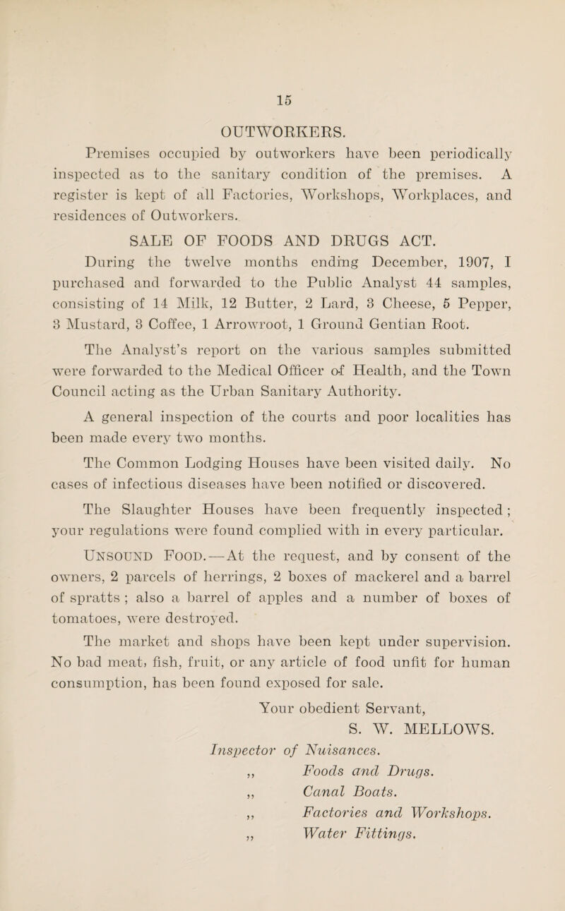 OUTWORKERS. Premises occupied by outworkers have been periodically inspected as to the sanitary condition of the premises. A register is kept of all Factories, Workshops, Workplaces, and residences of Outworkers. SALE OF FOODS AND DRUGS ACT. During the twelve months ending December, 1907, I purchased and forwarded to the Public Analyst 44 samples, consisting of 14 Milk, 12 Butter, 2 Lard, 3 Cheese, 5 Pepper, 3 Mustard, 3 Coffee, 1 Arrowroot, 1 Ground Gentian Root. The Analyst’s report on the various samples submitted were forwarded to the Medical Officer o-f Health, and the Town Council acting as the Urban Sanitary Authority. A general inspection of the courts and poor localities has been made every two months. The Common Lodging Houses have been visited daily. No cases of infectious diseases have been notified or discovered. The Slaughter Houses have been frequently inspected ; your regulations were found complied with in every particular. UNSOUND Food. — At the request, and by consent of the owners, 2 parcels of herrings, 2 boxes of mackerel and a barrel of spratts ; also a barrel of apples and a number of boxes of tomatoes, were destroyed. The market and shops have been kept under supervision. No bad meat, fish, fruit, or any article of food unfit for human consumption, has been found exposed for sale. Your obedient Servant, S. W. MELLOWS. Inspector of Nuisances. ,, Foods and Drugs. ,, Canal Boats. ,, Factories and Workshops. ,, Water Fittings.