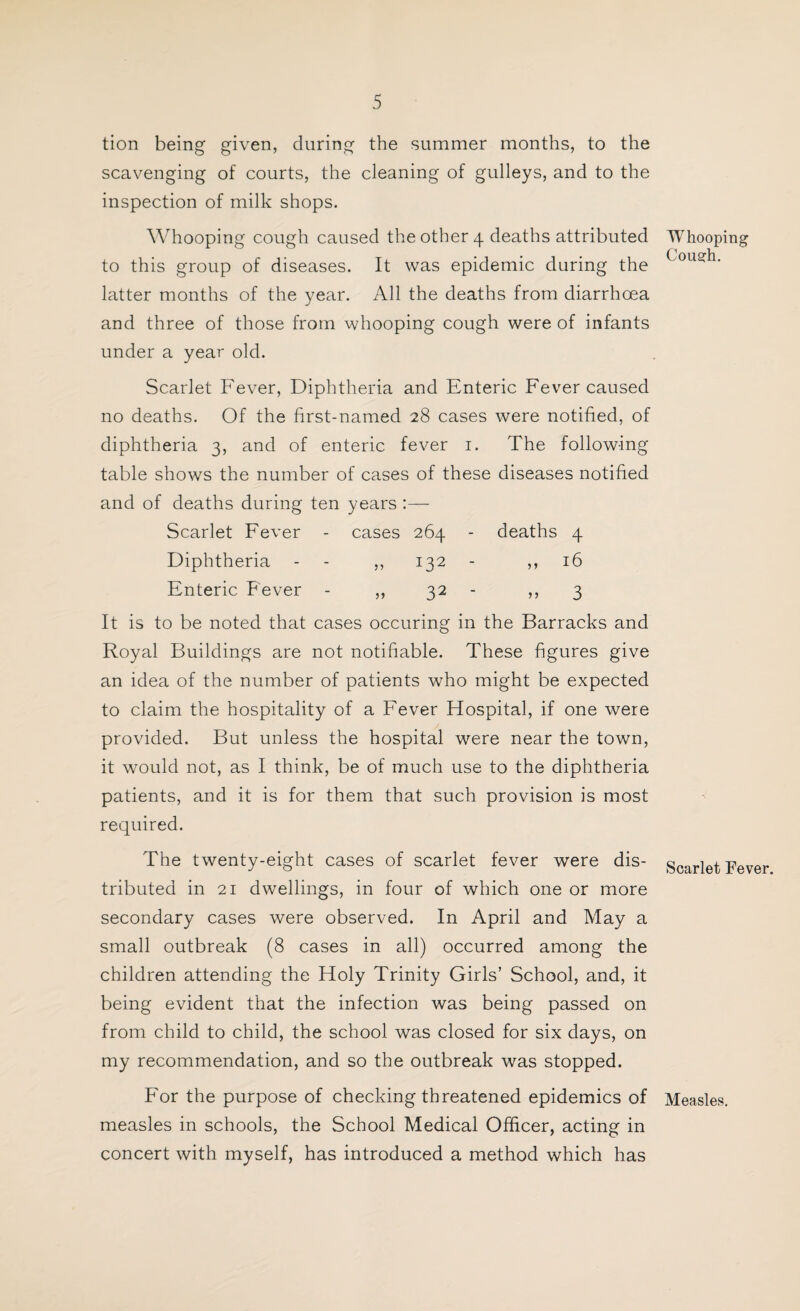 tion being given, during the summer months, to the scavenging of courts, the cleaning of gulleys, and to the inspection of milk shops. Whooping cough caused the other 4 deaths attributed to this group of diseases. It was epidemic during the latter months of the year. All the deaths from diarrhoea and three of those from whooping cough were of infants under a year old. Scarlet Fever, Diphtheria and Enteric Fever caused no deaths. Of the first-named 28 cases were notified, of diphtheria 3, and of enteric fever 1. The following table shows the number of cases of these diseases notified and of deaths during ten years Scarlet Fever - cases 264 - deaths 4 Diphtheria - - ,, 132 - ,, 16 Enteric Fever - ,, 32 - ,,3 It is to be noted that cases occuring in the Barracks and Royal Buildings are not notifiable. These figures give an idea of the number of patients who might be expected to claim the hospitality of a Fever Hospital, if one were provided. But unless the hospital were near the town, it would not, as I think, be of much use to the diphtheria patients, and it is for them that such provision is most required. The twenty-eight cases of scarlet fever were dis¬ tributed in 21 dwellings, in four of which one or more secondary cases were observed. In April and May a small outbreak (8 cases in all) occurred among the children attending the Holy Trinity Girls’ School, and, it being evident that the infection was being passed on from child to child, the school was closed for six days, on my recommendation, and so the outbreak was stopped. For the purpose of checking threatened epidemics of measles in schools, the School Medical Officer, acting in concert with myself, has introduced a method which has Whooping Cousrh. Scarlet Fever. Measles.