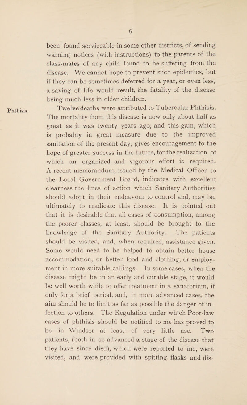 Phthisis. been found serviceable in some other districts, of sending warning notices (with instructions) to the parents of the class-mates of any child found to be suffering from the disease. We cannot hope to prevent such epidemics, but if they can be sometimes deferred for a year, or even less, a saving of life would result, the fatality of the disease being much less in older children. Twelve deaths were attributed to Tubercular Phthisis. The mortality from this disease is now only about half as great as it was twenty years ago, and this gain, which is probably in great measure due to the improved sanitation of the present day, gives encouragement to the hope of greater success in the future, for the realization of which an organized and vigorous effort is required. A recent memorandum, issued by the Medical Officer to the Local Government Board, indicates with excellent clearness the lines of action which Sanitary Authorities should adopt in their endeavour to control and, may be, ultimately to eradicate this disease. It is pointed out that it is desirable that all cases of consumption, among the poorer classes, at least, should be brought to the knowledge of the Sanitary Authority. The patients should be visited, and, when required, assistance given. Some would need to be helped to obtain better house accommodation, or better food and clothing, or employ¬ ment in more suitable callings. In some cases, when the disease might be in an early and curable stage, it would be well worth while to offer treatment in a sanatorium, if only for a brief period, and, in more advanced cases, the aim should be to limit as far as possible the danger of in¬ fection to others. The Regulation under which Poor-law cases of phthisis should be notified to me has proved to be—in Windsor at least—of very little use. Two patients, (both in so advanced a stage of the disease that they have since died), which were reported to me, were visited, and were provided with spitting flasks and dis-