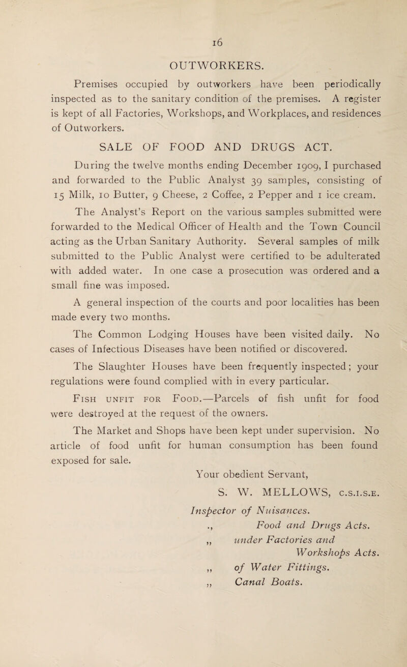 OUTWORKERS. Premises occupied by outworkers have been periodically inspected as to the sanitary condition of the premises. A register is kept of all Factories, Workshops, and Workplaces, and residences of Outworkers. SALE OF FOOD AND DRUGS ACT. During the twelve months ending December 1909, I purchased and forwarded to the Public Analyst 39 samples, consisting of 15 Milk, 10 Butter, 9 Cheese, 2 Coffee, 2 Pepper and 1 ice cream. The Analyst’s Report on the various samples submitted were forwarded to the Medical Officer of Health and the Town Council acting as the Urban Sanitary Authority. Several samples of milk submitted to the Public Analyst were certified to be adulterated with added water. In one case a prosecution was ordered and a small fine was imposed. A general inspection of the courts and poor localities has been made every two months. The Common Lodging Houses have been visited daily. No cases of Infectious Diseases have been notified or discovered. The Slaughter Houses have been frequently inspected; your regulations were found complied with in every particular. Fish unfit for Food.—Parcels of fish unfit for food were destroyed at the request of the owners. The Market and Shops have been kept under supervision. No article of food unfit for human consumption has been found exposed for sale. Your obedient Servant, S. W. MELLOWS, c.s.i.s.e. Inspector of Nuisances. ., Food and Drugs Acts. ,, under Factories and Workshops Acts. ,, of Water Fittings. ,, Canal Boats.