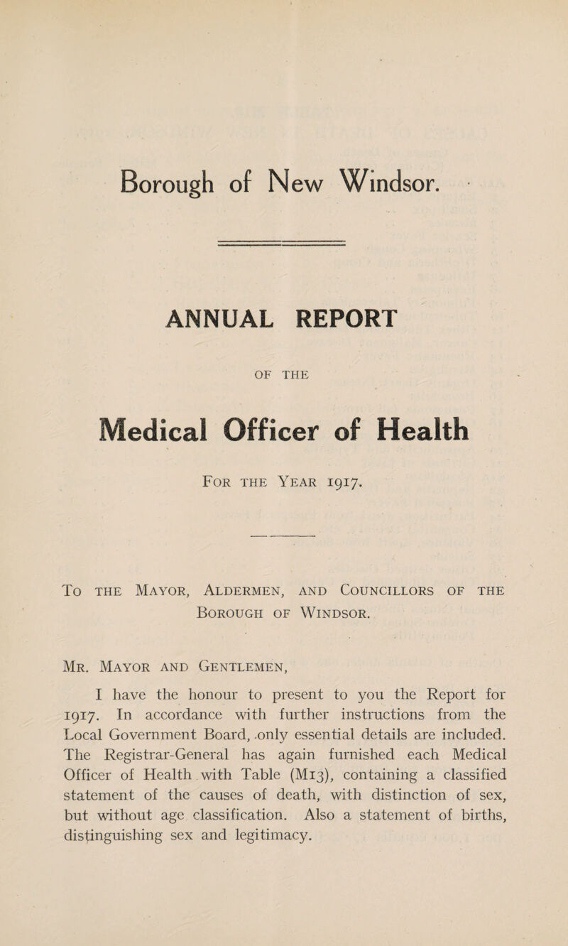 ANNUAL REPORT OF THE Medical Officer of Health For the Year 1917, To the Mayor, Aldermen, and Councillors of the Borough of Windsor. Mr. Mayor and Gentlemen, I have the honour to present to you the Report for 1917. In accordance with further instructions from the Local Government Board, .only essential details are included. The Registrar-General has again furnished each Medical Officer of Health with Table (M13), containing a classified statement of the causes of death, with distinction of sex, but without age classification. Also a statement of births, distinguishing sex and legitimacy.