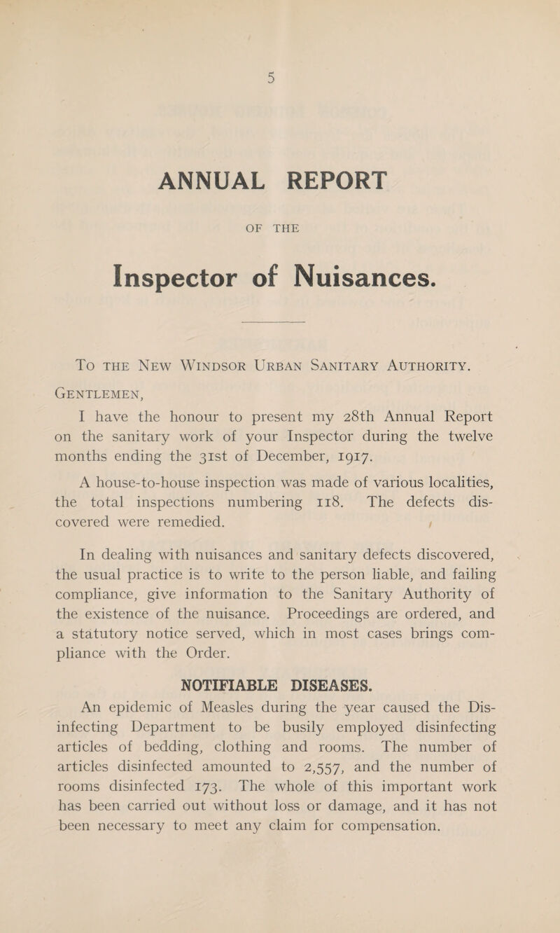 ANNUAL REPORT OF THE Inspector of Nuisances. To the New Windsor Urban Sanitary Authority. Gentlemen, I have the honour to present my 28th Annual Report on the sanitary work of your Inspector during the twelve months ending the 31st of December, 1917. A house-to-house inspection was made of various localities, the total inspections numbering 118. The defects dis¬ covered were remedied. In dealing with nuisances and sanitary defects discovered, the usual practice is to write to the person liable, and failing compliance, give information to the Sanitary Authority of the existence of the nuisance. Proceedings are ordered, and a statutory notice served, which in most cases brings com¬ pliance with the Order. NOTIFIABLE DISEASES. An epidemic of Measles during the year caused the Dis¬ infecting Department to be busily employed disinfecting articles of bedding, clothing and rooms. The number of articles disinfected amounted to 2,557, and the number of rooms disinfected 173. The whole of this important work has been carried out without loss or damage, and it has not been necessary to meet any claim for compensation.