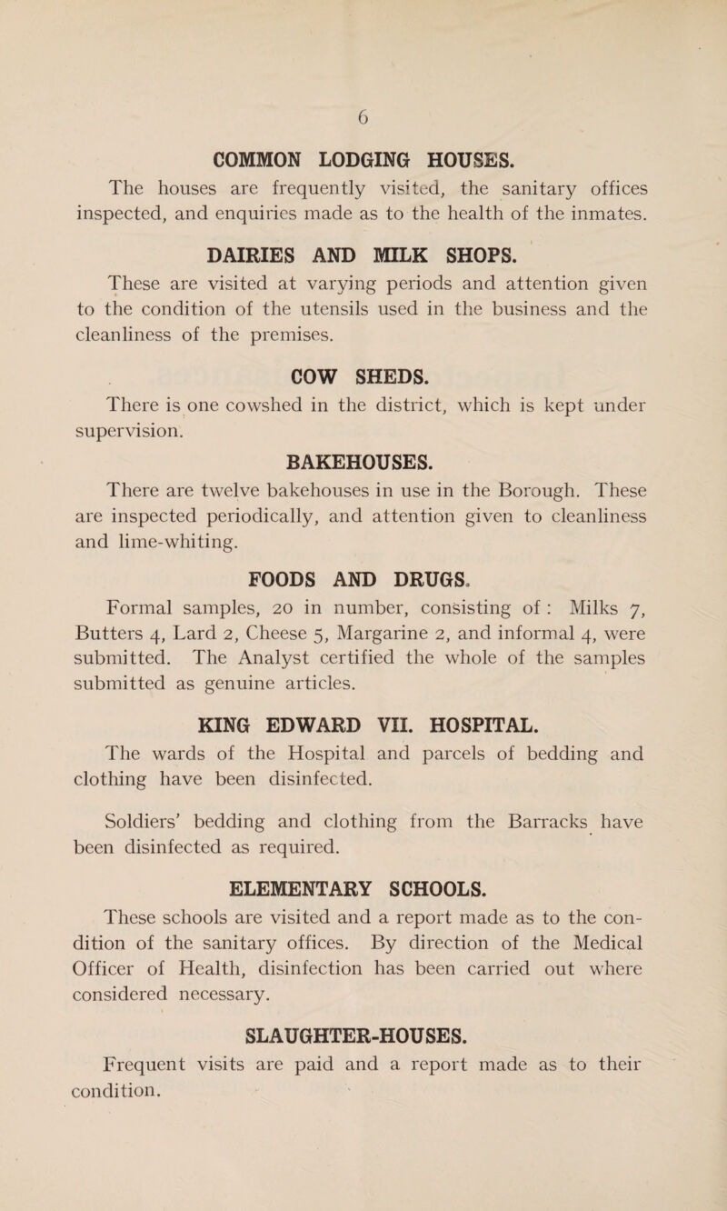 COMMON LODGING HOUSES. The houses are frequently visited, the sanitary offices inspected, and enquiries made as to the health of the inmates. DAIRIES AND MILK SHOPS. These are visited at varying periods and attention given to the condition of the utensils used in the business and the cleanliness of the premises. COW SHEDS. There is one cowshed in the district, which is kept under supervision. BAKEHOUSES. There are twelve bakehouses in use in the Borough. These are inspected periodically, and attention given to cleanliness and lime-whiting. FOODS AND DRUGS, Formal samples, 20 in number, consisting of : Milks 7, Butters 4, Lard 2, Cheese 5, Margarine 2, and informal 4, were submitted. The Analyst certified the whole of the samples submitted as genuine articles. KING EDWARD VII. HOSPITAL. The wards of the Hospital and parcels of bedding and clothing have been disinfected. Soldiers' bedding and clothing from the Barracks have been disinfected as required. ELEMENTARY SCHOOLS. These schools are visited and a report made as to the con¬ dition of the sanitary offices. By direction of the Medical Officer of Health, disinfection has been carried out where considered necessary. SLAUGHTER-HOUSES. Frequent visits are paid and a report made as to their condition.