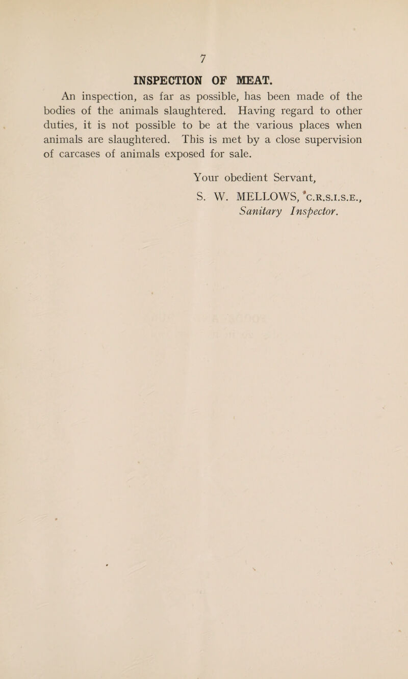 INSPECTION OF MEAT. An inspection, as far as possible, has been made of the bodies of the animals slaughtered. Having regard to other duties, it is not possible to be at the various places when animals are slaughtered. This is met by a close supervision of carcases of animals exposed for sale. Your obedient Servant, S. W. MELLOWS, c.r.s.i.s.e., Sanitary Inspector.