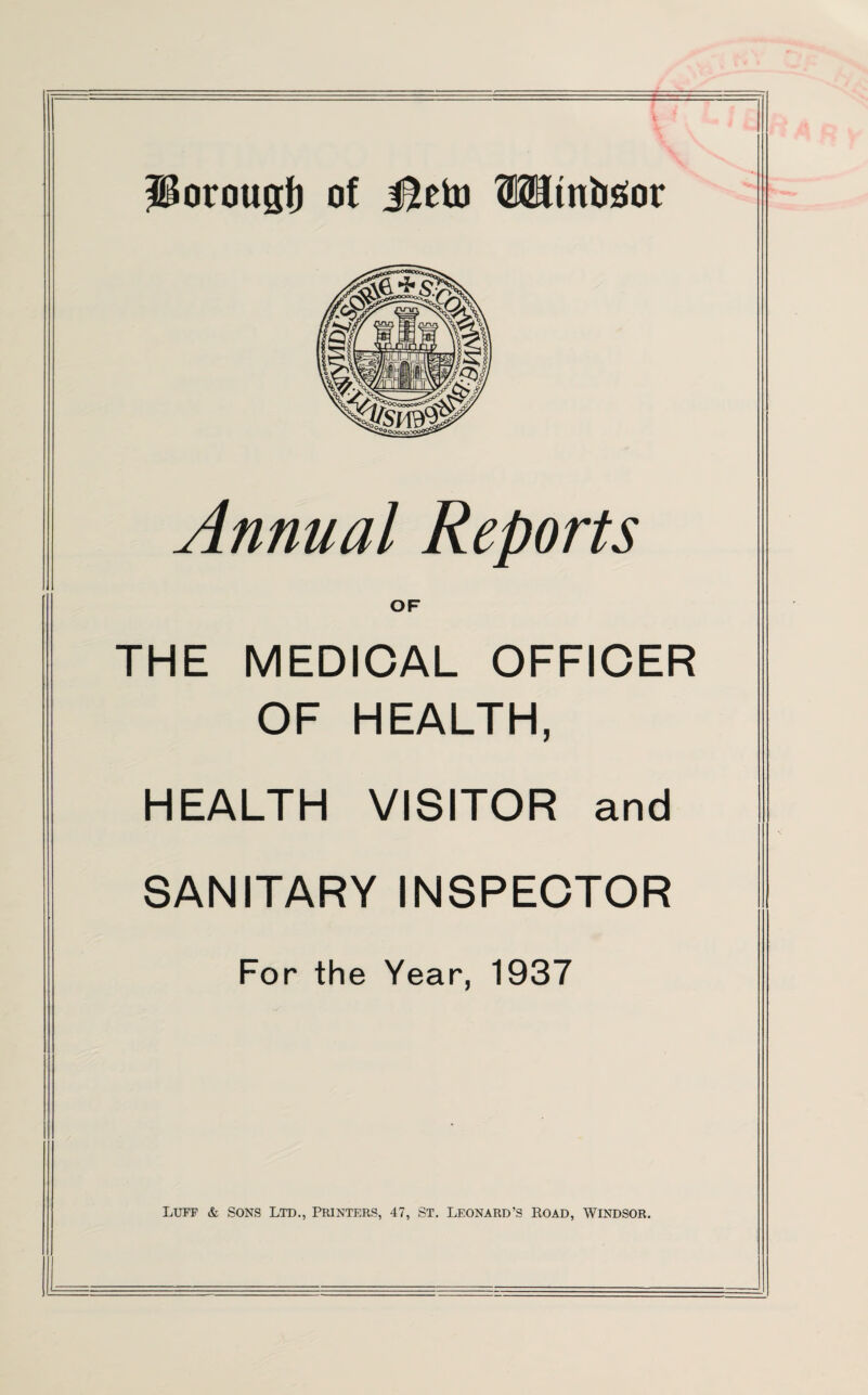 Annual Reports OF THE MEDICAL OFFICER OF HEALTH, HEALTH VISITOR and SANITARY INSPECTOR For the Year, 1937 Luff & sons Ltd., Printers, 47, St. Leonard’s Road, Windsor.