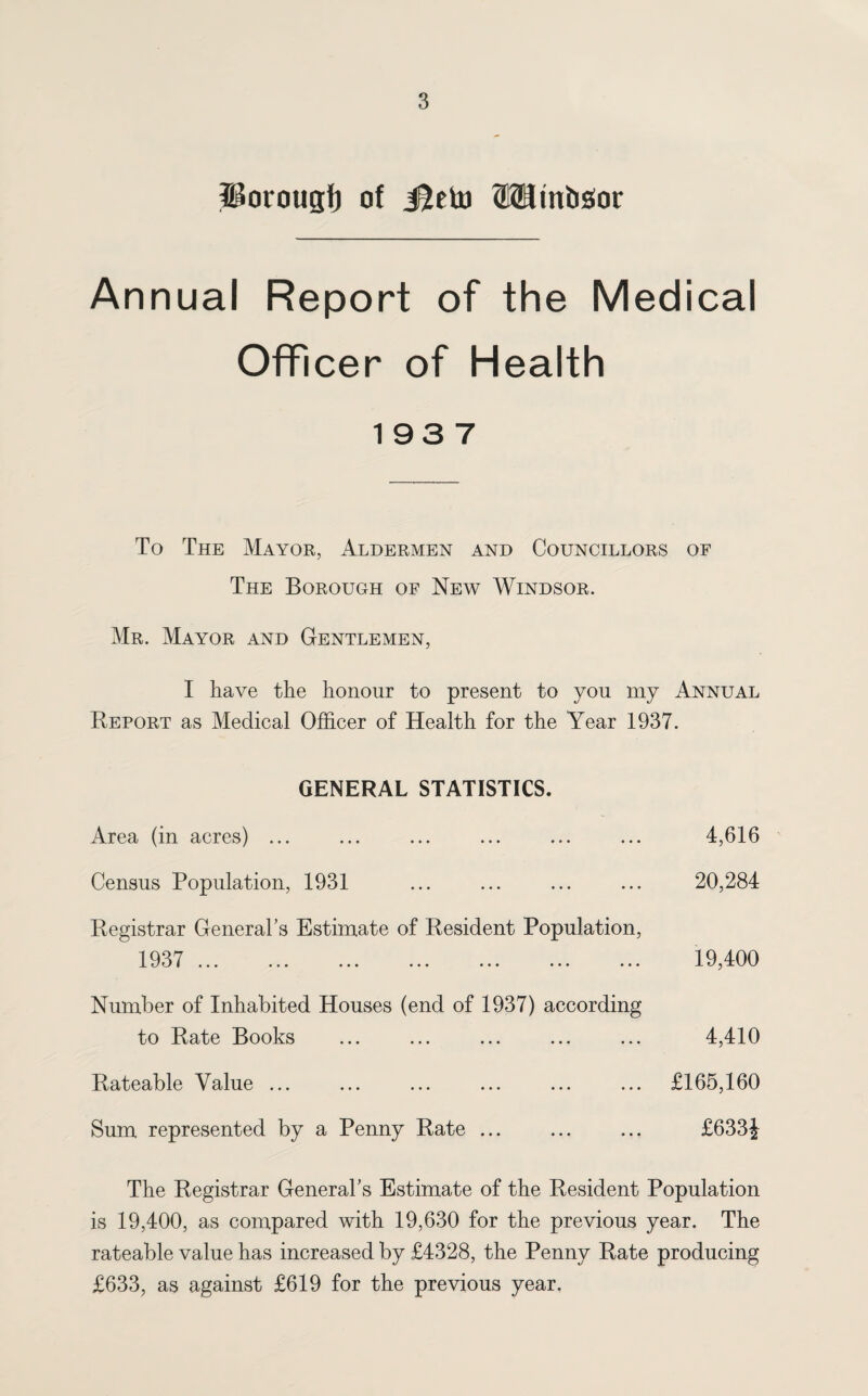 Porougt) of J^eto OTinbsor Annual Report of the Medical Officer of Health 193 7 To The Mayor, Aldermen and Councillors of The Borough of New Windsor. Mr. Mayor and Gentlemen, I have the honour to present to you my Annual Report as Medical Officer of Health for the Year 1937. GENERAL STATISTICS. Area (in acres) ... ... ... ... ... ... 4,616 Census Population, 1931 ... ... ... ... 20,284 Registrar General’s Estimate of Resident Population, 1937 . 19,400 Number of Inhabited Houses (end of 1937) according to Rate Books ... ... ... ... ... 4,410 Rateable Value ... ... ... ... ... ... £165,160 Sum represented by a Penny Rate ... ... ... £633f The Registrar General’s Estimate of the Resident Population is 19,400, as compared with 19,630 for the previous year. The rateable value has increased by £4328, the Penny Rate producing £633, as against £619 for the previous year.