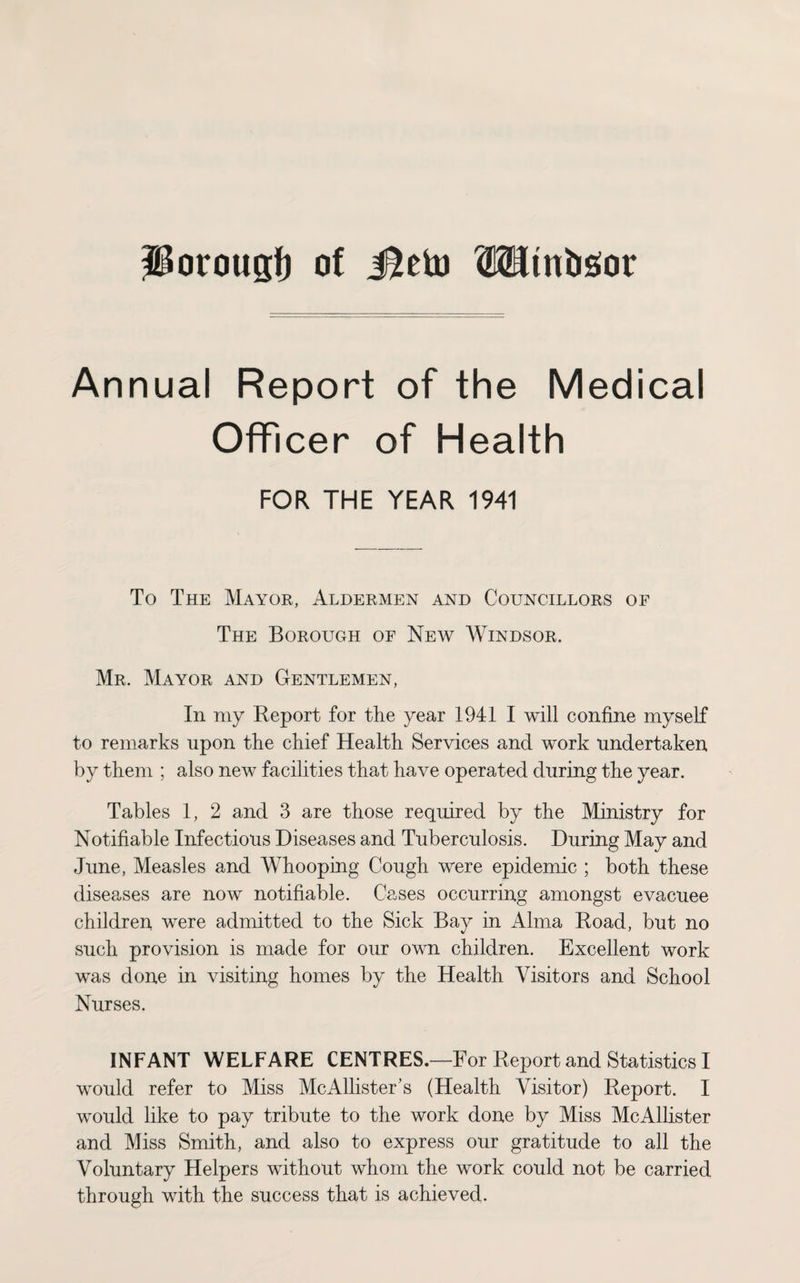 Porougf) of Jleto Mtnbsior Annual Report of the Medical Officer of Health FOR THE YEAR 1941 To The Mayor, Aldermen and Councillors of The Borough of New Windsor. Mr. Mayor and Gentlemen, In my Report for the year 1941 I will confine myself to remarks upon the chief Health Services and work undertaken by them ; also new facilities that have operated during the year. Tables 1, 2 and 3 are those required by the Ministry for Notifiable Infectious Diseases and Tuberculosis. During May and June, Measles and Whooping Cough were epidemic ; both these diseases are now notifiable. Cases occurring amongst evacuee children were admitted to the Sick Bay in Alma Road, but no such provision is made for our own children. Excellent work was done in visiting homes by the Health Visitors and School Nurses. INFANT WELFARE CENTRES.—For Report and Statistics I would refer to Miss McAllister's (Health Visitor) Report. I would like to pay tribute to the work done by Miss McAllister and Miss Smith, and also to express our gratitude to all the Voluntary Helpers without whom the work could not be carried through with the success that is achieved.