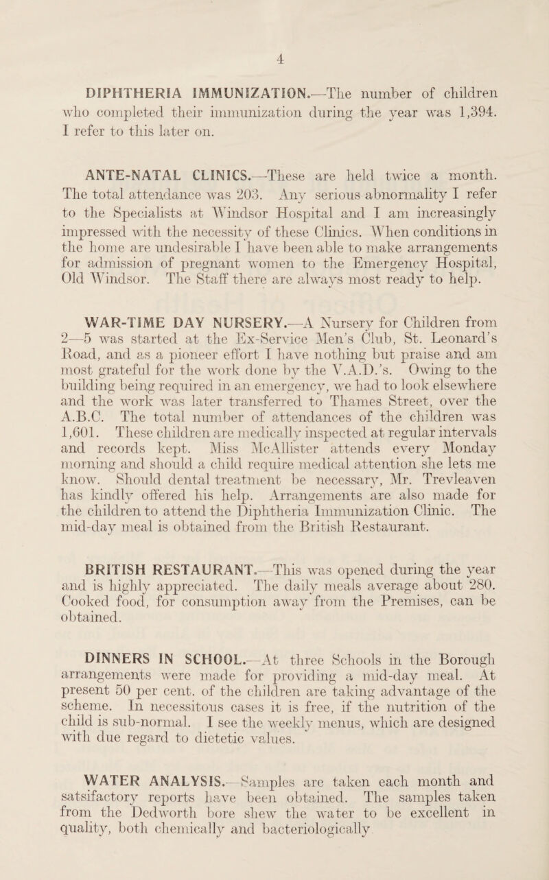 DIPHTHERIA IMMUNIZATION.—The number of children who completed their immunization during the year was 1,394. I refer to this later on. ANTE-NATAL CLINICS.-—-These are held twice a month. The total attendance was 203. Any serious abnormality I refer to the Specialists at Windsor Hospital and I am increasingly impressed with the necessity of these Clinics. When conditions in the home are undesirable I have been able to make arrangements for admission of pregnant women to the Emergency Hospital, Old Windsor. The Staff there are always most ready to help. WAR-TIME DAY NURSERY.—A Nursery for Children from 2—5 was started at the Ex-Service Men’s Club, St. Leonard’s Road, and as a pioneer effort I have nothing but praise and am most grateful for the work done by the V.A.D.’s. Owing to the building being required in an emergency, we had to look elsewhere and the work was later transferred to Thames Street, over the A.B.C. The total number of attendances of the children was 1,601. These children are medically inspected at regular intervals and records kept. Miss McAllister attends every Monday morning and should a child require medical attention she lets me know. Should dental treatment be necessary, Mr. Trevleaven has kindly offered his help. Arrangements are also made for the children to attend the Diphtheria Immunization Clinic. The mid-day meal is obtained from the British Restaurant. BRITISH RESTAURANT.—This was opened during the year and is highly appreciated. The daily meals average about 280. Cooked food, for consumption away from the Premises, can be obtained. DINNERS IN SCHOOL.—At three Schools in the Borough arrangements were made for providing a mid-day meal. At present 50 per cent, of the children are taking advantage of the scheme. In necessitous cases it is free, if the nutrition of the child is sub-normal. I see the weekly menus, which are designed with due regard to dietetic values. WATER ANALYSIS.—S amples are taken each month and satsifactory reports have been obtained. The samples taken from the Dedworth bore shew the water to be excellent in quality, both chemically and bacteriologically