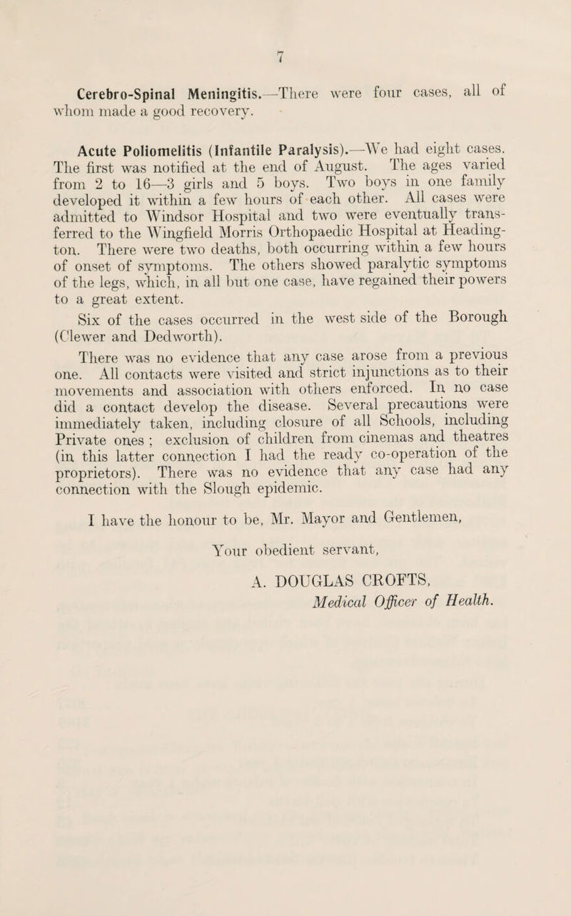 Cerebro-Spinal Meningitis.—There were four cases, all of whom made a good recovery. Acute Poliomelitis (Infantile Paralysis).—We had eight cases. The first was notified at the end of August. The ages varied from 2 to 16—3 girls and 5 boys. Two boys in one family developed it within a few hours of each other. All cases were admitted to Windsor Hospital and two were eventually trans¬ ferred to the Wingfield Morris Orthopaedic Hospital at Heading- ton. There were two deaths, both occurring within a few hours of onset of symptoms. The others showed paralytic symptoms of the legs, which, in all but one case, have regained their powers to a great extent. Six of the cases occurred in the west side of the Borough (Clewer and Dedworth). There was no evidence that any case arose from a previous one. All contacts were visited and strict injunctions as to their movements and association with others enforced. In no case did a contact develop the disease. Several precautions were immediately taken, including closure of all Schools, including Private ones ; exclusion of children from cinemas and theatres (in this latter connection I had the ready co-operation of the proprietors). There was no evidence that any case had any connection with the Slough epidemic. I have the honour to be, Mr. Mayor and Gentlemen, Your obedient servant, A. DOUGLAS CROFTS, Medical Officer of Health.