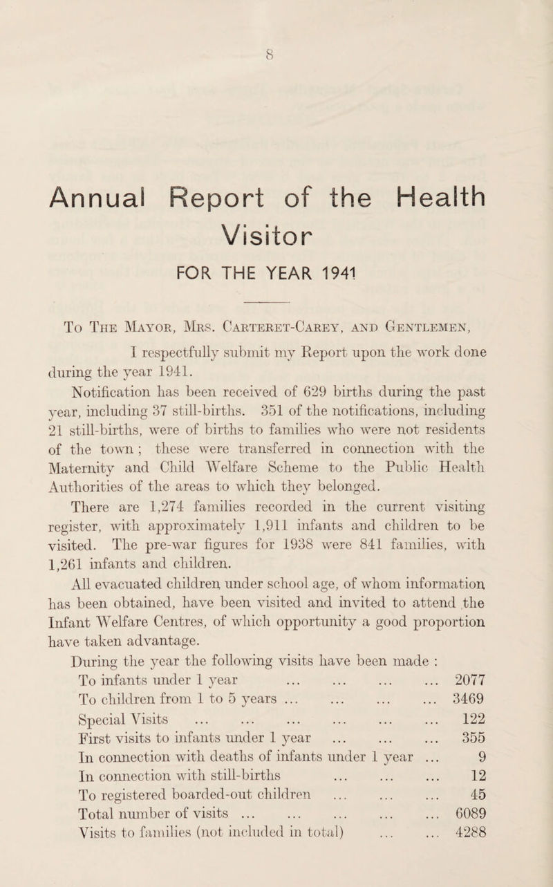 Annual Report of the Health Visitor FOR THE YEAR 1941 To The Mayor, Mrs. Carteret-Carey, and Gentlemen, I respectfully submit my Report upon tlie work clone during tlie year 1941. Notification lias been received of 629 births during the past year, including 37 still-births. 351 of the notifications, including 21 still-births, were of births to families who were not residents of the town ; these were transferred in connection with the Maternity and Child Welfare Scheme to the Public Health Authorities of the areas to which they belonged. There are 1,274 families recorded in the current visiting register, with approximately 1,911 infants and children to be visited. The pre-war figures for 1938 were 841 families, with 1,261 infants and children. All evacuated children under school age, of whom information has been obtained, have been visited and invited to attend the Infant Welfare Centres, of which opportunity a good proportion have taken advantage. During the year the following visits have been made : To infants under 1 year . 2077 To children from 1 to 5 years. ... 3469 Special Visits ... ... ... ... ... ... 122 First visits to infants under 1 year . ... 355 In connection with deaths of infants under 1 year ... 9 In connection with still-births . 12 To registered boarded-out children ... ... ... 45 Total number of visits. 6089 Visits to families (not included in total) ... ... 4288