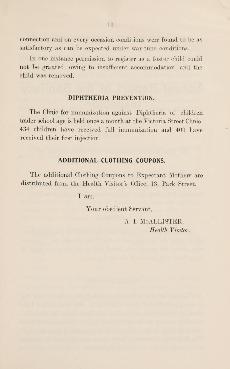 connection and on every occasion conditions were found to be as satisfactory as can be expected under war-time conditions. In one instance permission to register as a foster child could not be granted, owing to insufficient accommodation, and the child was removed. DIPHTHERIA PREVENTION. The Clinic for immunization against Diphtheria of children under school age is held once a month at the Victoria Street Clinic. 434 children have received full immunization and 409 have received their first injection. ADDITIONAL CLOTHING COUPONS. The additional Clothing Coupons to Expectant Mothers are distributed from the Health Visitor’s Office, 13, Park Street. I am, Your obedient Servant, a. i. McAllister, Health Visitor.