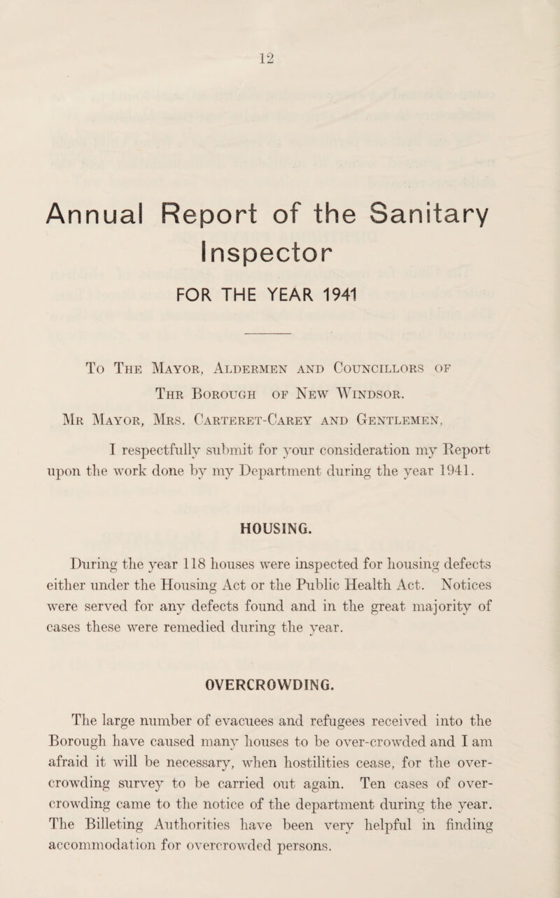 Annual Report of the Sanitary Inspector FOR THE YEAR 1941 To The Mayor, Aldermen and Councillors of Thr Borough of New Windsor. Mr Mayor, Mrs. Carteret-Carey and Gentlemen. I respectfully submit for your consideration my Report upon the work done by my Department during the year 1941. HOUSING. During the year 118 houses were inspected for housing defects either under the Housing Act or the Public Health Act. Notices were served for any defects found and in the great majority of cases these were remedied during the year. O J OVERCROWDING. The large number of evacuees and refugees received into the Borough have caused many houses to be over-crowded and I am afraid it will be necessary, when hostilities cease, for the over¬ crowding survey to be carried out again. Ten cases of over¬ crowding came to the notice of the department during the year. The Billeting Authorities have been very helpful in finding accommodation for overcrowded persons.