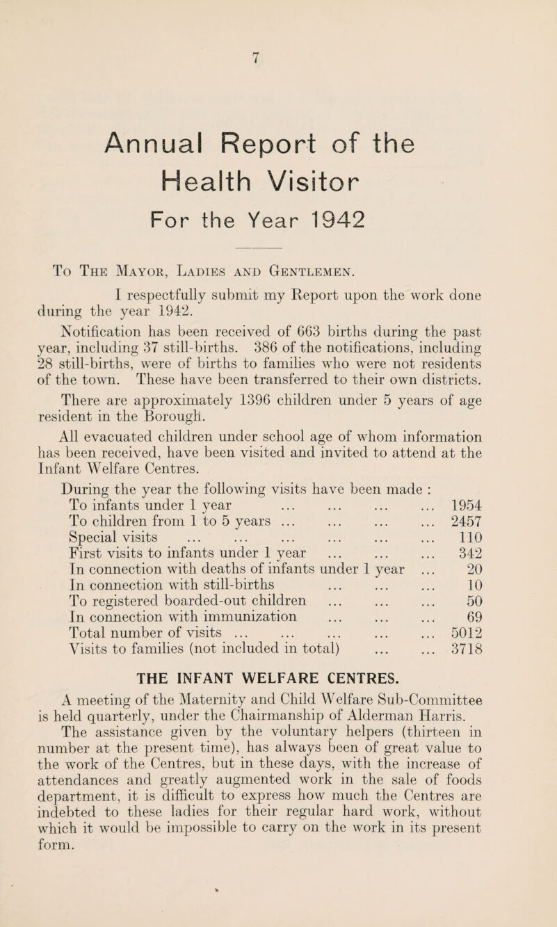 Annual Report of the Health Visitor For the Year 1942 To The Mayor, Ladies and Gentlemen. I respectfully submit my Report upon the work done during the year 1942. Notification has been received of 663 births during the past year, including 37 still-births. 386 of the notifications, including 28 still-births, were of births to families who were not residents of the town. These have been transferred to their own districts. There are approximately 1396 children under 5 years of age resident in the Borough. All evacuated children under school age of whom information has been received, have been visited and invited to attend at the Infant Welfare Centres. During the year the following visits have been made : To infants under 1 year ... ... ... ... 1954 To children from 1 to 5 years ... ... ... ... 2457 Special visits ... ... ... ... ... ... 110 First visits to infants under 1 vear ... ... ... 342 \j In connection with deaths of infants under 1 year ... 20 In connection with still-births ... ... ... 10 To registered boarded-out children ... ... ... 50 In connection with immunization ... ... ... 69 Total number of visits ... ... ... ... ... 5012 Visits to families (not included in total) ... ... 3718 THE INFANT WELFARE CENTRES. A meeting of the Maternity and Child Welfare Sub-Committee is held quarterly, under the Chairmanship of Alderman Harris. The assistance given by the voluntary helpers (thirteen in number at the present time), has always been of great value to the work of the Centres, but in these days, with the increase of attendances and greatly augmented work in the sale of foods department, it is difficult to express how much the Centres are indebted to these ladies for their regular hard work, without which it would be impossible to carry on the work in its present form. %