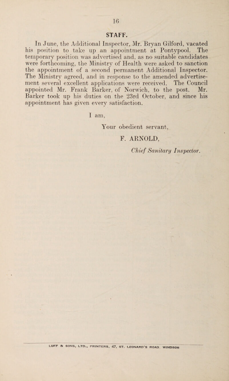 STAFF. In June, the Additional Inspector, Mr. Bryan Gilford, vacated his position to take up an appointment at Pontypool. The temporary position was advertised and, as no suitable candidates were forthcoming, the Ministry of Health were asked to sanction the appointment of a second permanent Additional Inspector. The Ministry agreed, and in response to the amended advertise¬ ment several excellent applications were received. The Council appointed Mr. Frank Barker, of Norwich, to the post. Mr. Barker took up his duties on the 23rd October, and since his appointment has given every satisfaction. I am, Your obedient servant, F. ARNOLD, Chief Sanitary Inspector. LUFF & SONS, LTD., PRINTERS, 47, ST. LEONARD'S ROAD, WINDSOR
