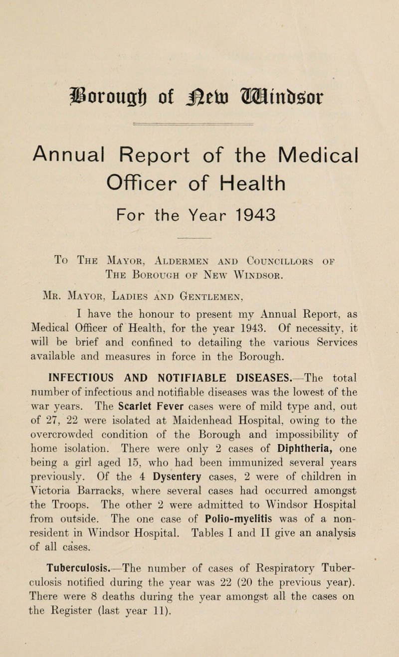 Annual Report of the Medical Officer of Health For the Year 1943 To The Mayor, Aldermen and Councillors of The Borough of New Windsor. Mr. Mayor, Ladies and Gentlemen, I have the honour to present my Annual Report, as Medical Officer of Health, for the year 1943. Of necessity, it will be brief and confined to detailing the various Services available and measures in force in the Borough. INFECTIOUS AND NOTIFIABLE DISEASES.—The total number of infectious and notifiable diseases was the lowest of the war years. The Scarlet Fever cases were of mild type and, out of 27, 22 were isolated at Maidenhead Hospital, owing to the overcrowded condition of the Borough and impossibility of home isolation. There were only 2 cases of Diphtheria, one being a girl aged 15, who had been immunized several years previously. Of the 4 Dysentery cases, 2 were of children in Victoria Barracks, where several cases had occurred amongst the Troops. The other 2 were admitted to Windsor Hospital from outside. The one case of Polio-myelitis was of a non¬ resident in Windsor Hospital. Tables I and II give an analysis of all cases. Tuberculosis.—The number of cases of Respiratory Tuber¬ culosis notified during the year was 22 (20 the previous year). There were 8 deaths during the year amongst all the cases on the Register (last year 11).