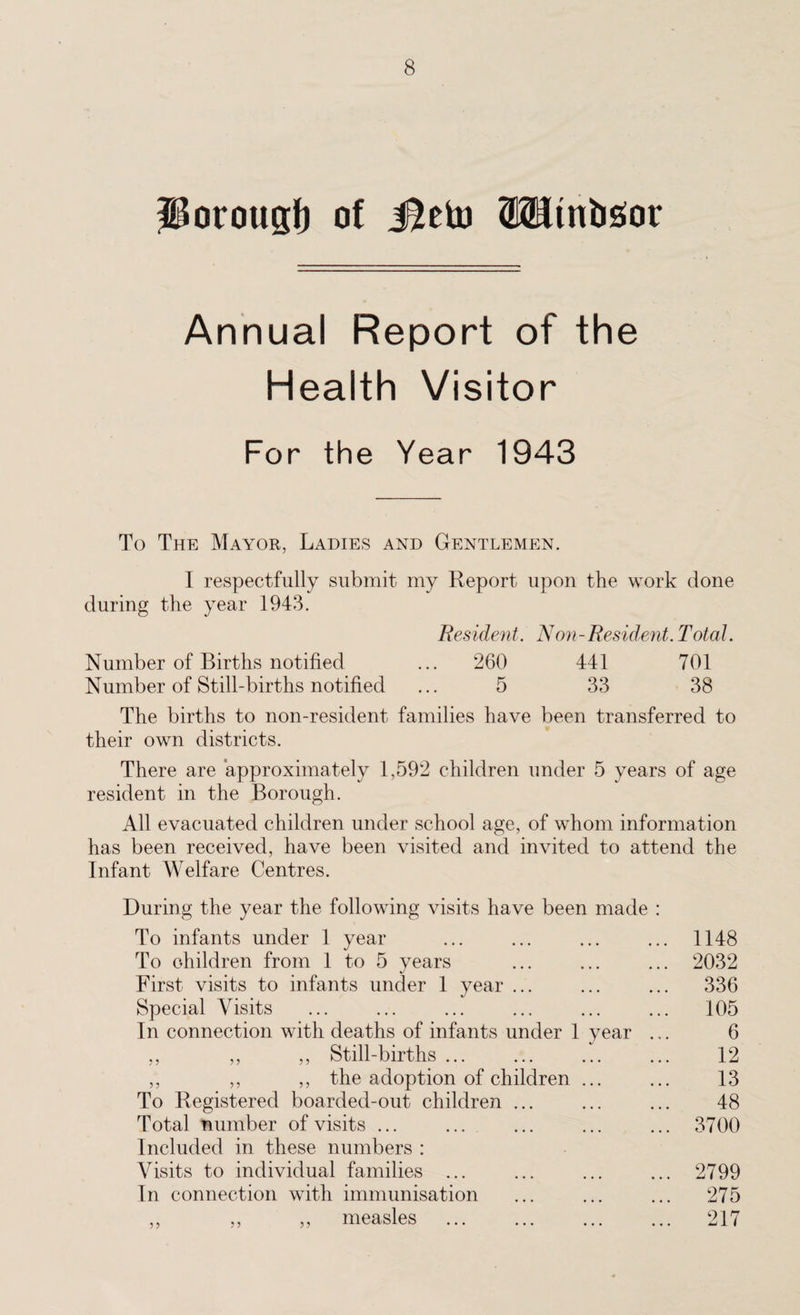 Porougfr of J^eto Wtnbgor Annual Report of the Health Visitor For the Year 1943 To The Mayor, Ladies and Gentlemen. I respectfully submit my Report upon the work done during the year 1943. Resident. Non-Resident. Total. Number of Births notified ... 260 441 701 Number of Still-births notified ... 5 33 38 The births to non-resident families have been transferred to their own districts. There are approximately 1,592 children under 5 years of age resident in the Borough. All evacuated children under school age, of whom information has been received, have been visited and invited to attend the Infant Welfare Centres. During the year the following visits have been made : To infants under 1 year ... ... ... ... 1148 To children from 1 to 5 years ... ... ... 2032 First visits to infants under 1 year ... ... ... 336 Special Visits ... ... ... ... ... ... 105 In connection with deaths of infants under 1 year ... 6 ,, ,, ,, Still-births ... ... ... ... 12 ,, ,, ,, the adoption of children ... ... 13 To Registered boarded-out children ... ... ... 48 Total number of visits ... ... ... ... ... 3700 Included in these numbers : Visits to individual families ... ... ... ... 2799 In connection with immunisation ... ... ... 275 ,, ,, ,, measles . 217