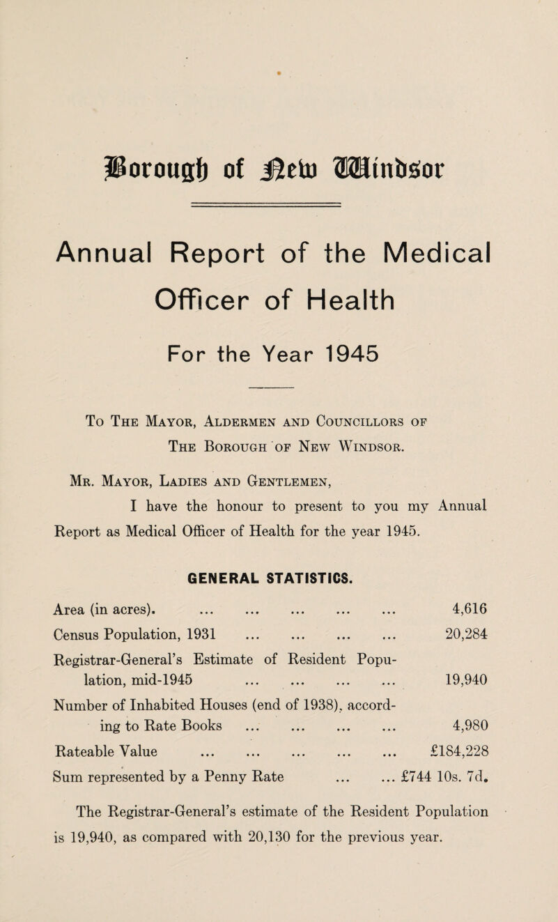 ^orouglj of Mtto OTtnbsor Annual Report of the Medical Officer of Health For the Year 1945 To The Mayor, Aldermen and Councillors of The Borough of New Windsor. Mr. Mayor, Ladies and Gentlemen, I have the honour to present to you my Annual Report as Medical Officer of Health for the year 1945. GENERAL STATISTICS. Area (in acres). Census Population, 1931 Registrar-General’s Estimate of Resident Popu¬ lation, mid-1945 Number of Inhabited Houses (end of 1938), accord¬ ing to Rate Books Rateable Value ... ... ... ... ... £184,228 Sum represented by a Penny Rate .£744 10s. 7d. The Registrar-General’s estimate of the Resident Population is 19,940, as compared with 20,130 for the previous year. 4,616 20,284 19,940 4,980